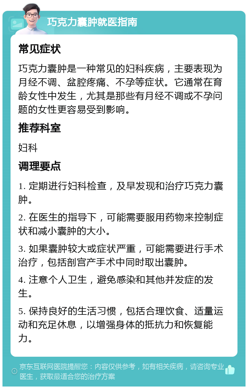 巧克力囊肿就医指南 常见症状 巧克力囊肿是一种常见的妇科疾病，主要表现为月经不调、盆腔疼痛、不孕等症状。它通常在育龄女性中发生，尤其是那些有月经不调或不孕问题的女性更容易受到影响。 推荐科室 妇科 调理要点 1. 定期进行妇科检查，及早发现和治疗巧克力囊肿。 2. 在医生的指导下，可能需要服用药物来控制症状和减小囊肿的大小。 3. 如果囊肿较大或症状严重，可能需要进行手术治疗，包括剖宫产手术中同时取出囊肿。 4. 注意个人卫生，避免感染和其他并发症的发生。 5. 保持良好的生活习惯，包括合理饮食、适量运动和充足休息，以增强身体的抵抗力和恢复能力。