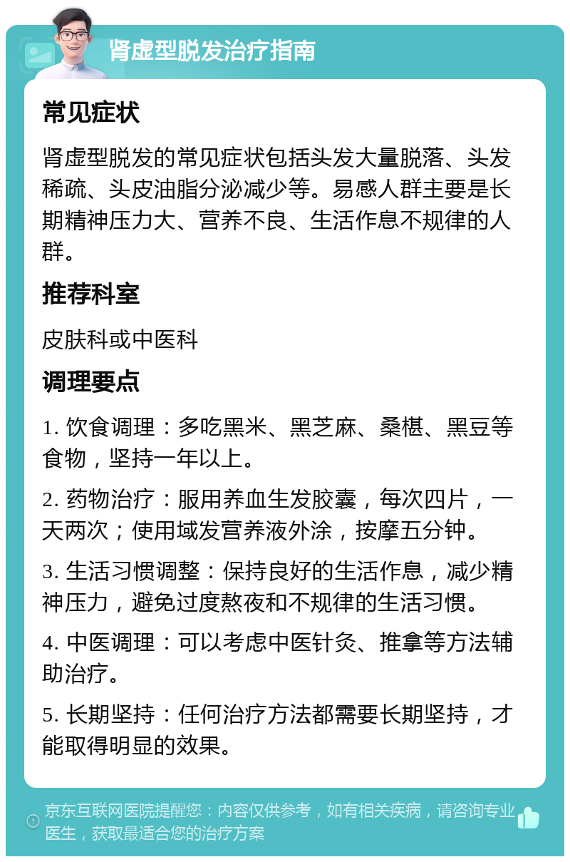 肾虚型脱发治疗指南 常见症状 肾虚型脱发的常见症状包括头发大量脱落、头发稀疏、头皮油脂分泌减少等。易感人群主要是长期精神压力大、营养不良、生活作息不规律的人群。 推荐科室 皮肤科或中医科 调理要点 1. 饮食调理：多吃黑米、黑芝麻、桑椹、黑豆等食物，坚持一年以上。 2. 药物治疗：服用养血生发胶囊，每次四片，一天两次；使用域发营养液外涂，按摩五分钟。 3. 生活习惯调整：保持良好的生活作息，减少精神压力，避免过度熬夜和不规律的生活习惯。 4. 中医调理：可以考虑中医针灸、推拿等方法辅助治疗。 5. 长期坚持：任何治疗方法都需要长期坚持，才能取得明显的效果。