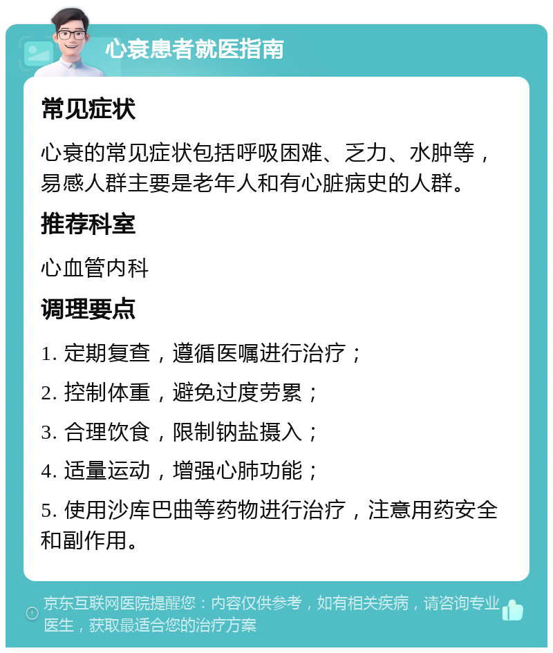 心衰患者就医指南 常见症状 心衰的常见症状包括呼吸困难、乏力、水肿等，易感人群主要是老年人和有心脏病史的人群。 推荐科室 心血管内科 调理要点 1. 定期复查，遵循医嘱进行治疗； 2. 控制体重，避免过度劳累； 3. 合理饮食，限制钠盐摄入； 4. 适量运动，增强心肺功能； 5. 使用沙库巴曲等药物进行治疗，注意用药安全和副作用。