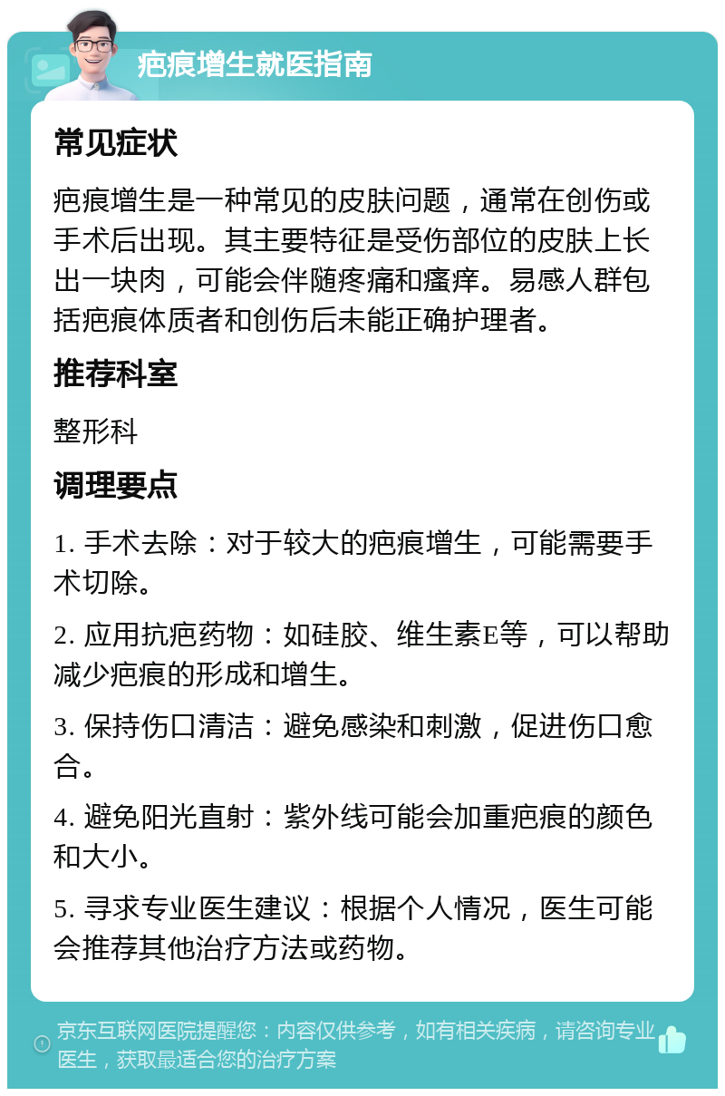 疤痕增生就医指南 常见症状 疤痕增生是一种常见的皮肤问题，通常在创伤或手术后出现。其主要特征是受伤部位的皮肤上长出一块肉，可能会伴随疼痛和瘙痒。易感人群包括疤痕体质者和创伤后未能正确护理者。 推荐科室 整形科 调理要点 1. 手术去除：对于较大的疤痕增生，可能需要手术切除。 2. 应用抗疤药物：如硅胶、维生素E等，可以帮助减少疤痕的形成和增生。 3. 保持伤口清洁：避免感染和刺激，促进伤口愈合。 4. 避免阳光直射：紫外线可能会加重疤痕的颜色和大小。 5. 寻求专业医生建议：根据个人情况，医生可能会推荐其他治疗方法或药物。