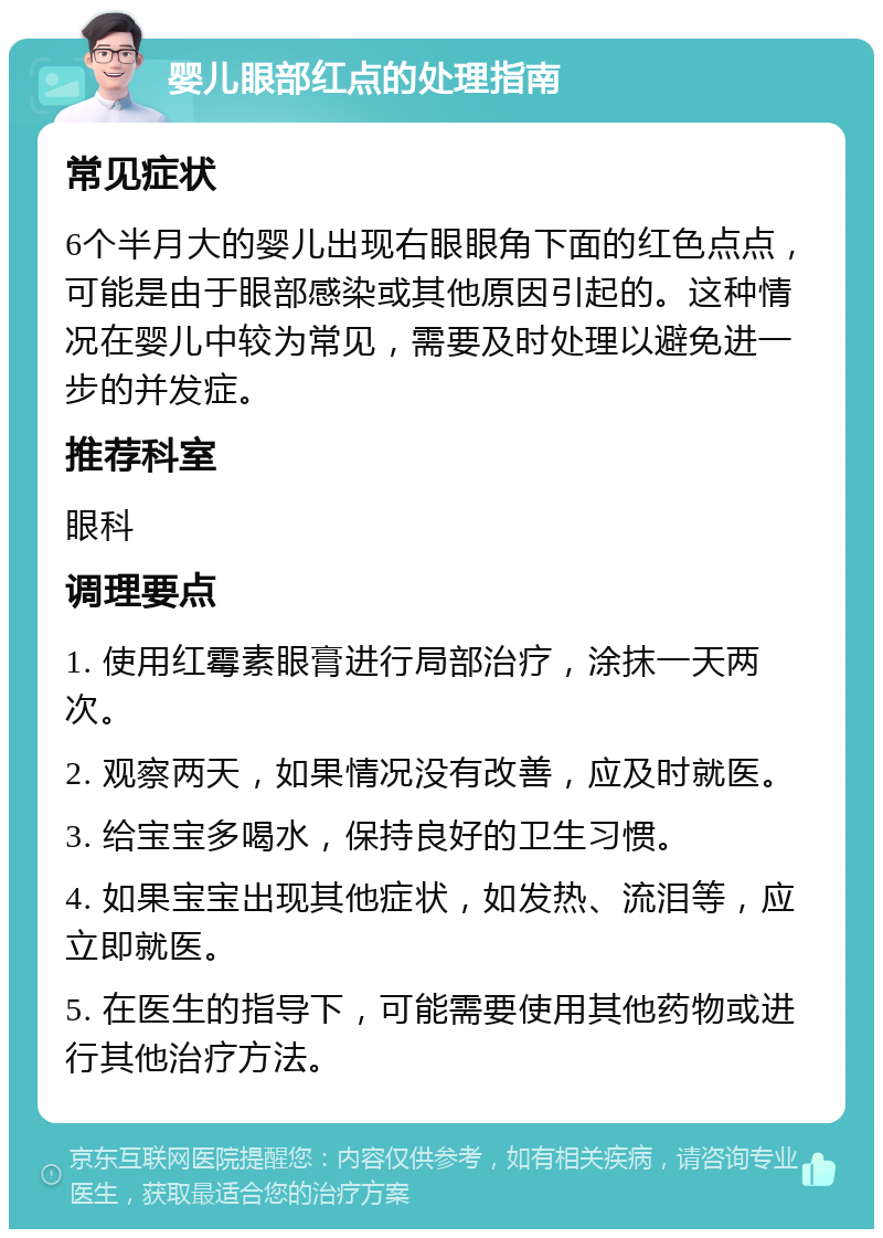 婴儿眼部红点的处理指南 常见症状 6个半月大的婴儿出现右眼眼角下面的红色点点，可能是由于眼部感染或其他原因引起的。这种情况在婴儿中较为常见，需要及时处理以避免进一步的并发症。 推荐科室 眼科 调理要点 1. 使用红霉素眼膏进行局部治疗，涂抹一天两次。 2. 观察两天，如果情况没有改善，应及时就医。 3. 给宝宝多喝水，保持良好的卫生习惯。 4. 如果宝宝出现其他症状，如发热、流泪等，应立即就医。 5. 在医生的指导下，可能需要使用其他药物或进行其他治疗方法。