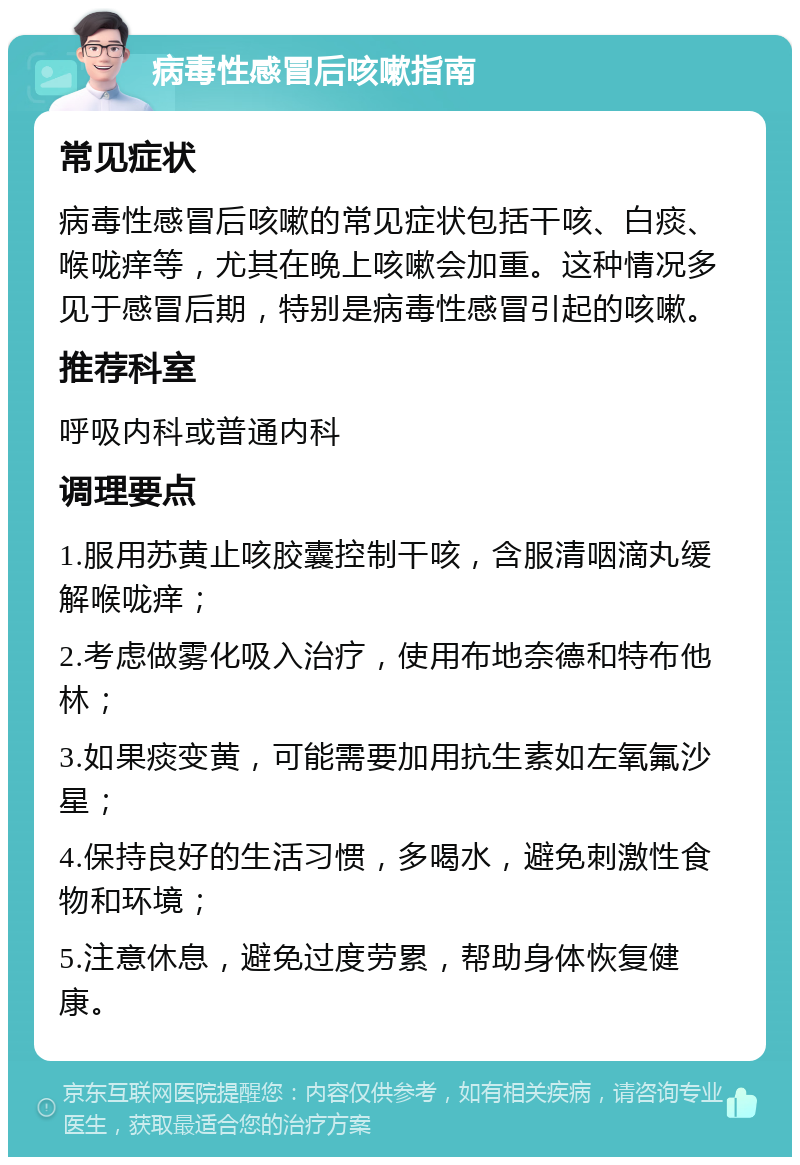 病毒性感冒后咳嗽指南 常见症状 病毒性感冒后咳嗽的常见症状包括干咳、白痰、喉咙痒等，尤其在晚上咳嗽会加重。这种情况多见于感冒后期，特别是病毒性感冒引起的咳嗽。 推荐科室 呼吸内科或普通内科 调理要点 1.服用苏黄止咳胶囊控制干咳，含服清咽滴丸缓解喉咙痒； 2.考虑做雾化吸入治疗，使用布地奈德和特布他林； 3.如果痰变黄，可能需要加用抗生素如左氧氟沙星； 4.保持良好的生活习惯，多喝水，避免刺激性食物和环境； 5.注意休息，避免过度劳累，帮助身体恢复健康。