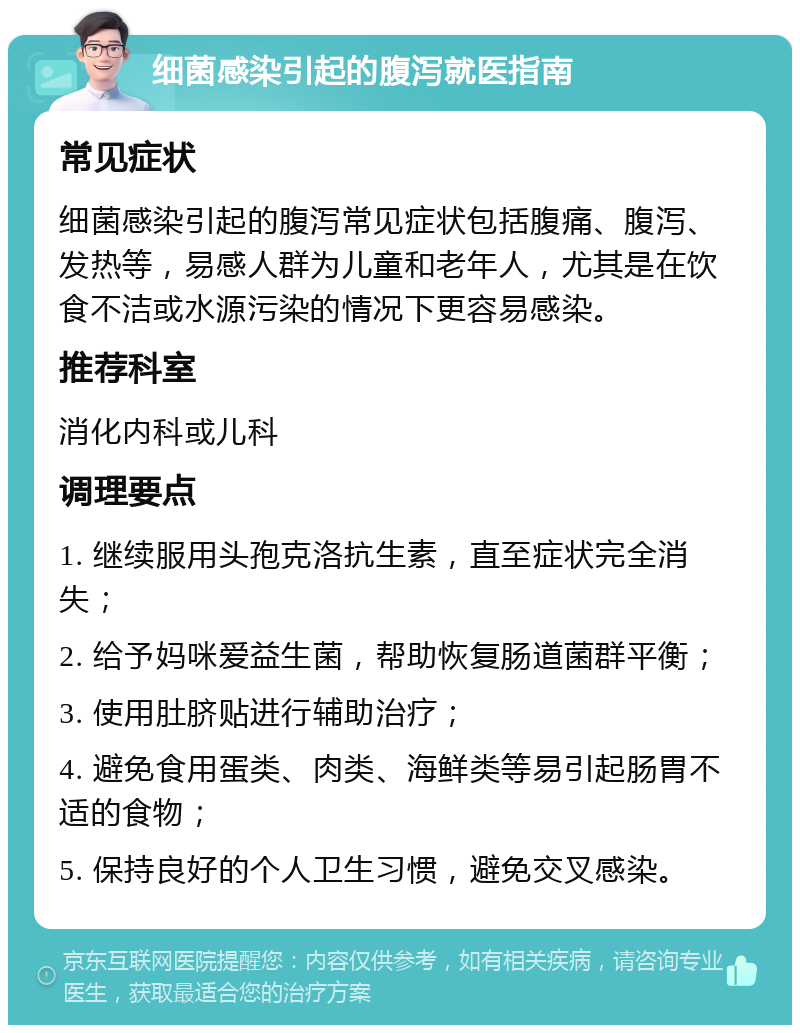 细菌感染引起的腹泻就医指南 常见症状 细菌感染引起的腹泻常见症状包括腹痛、腹泻、发热等，易感人群为儿童和老年人，尤其是在饮食不洁或水源污染的情况下更容易感染。 推荐科室 消化内科或儿科 调理要点 1. 继续服用头孢克洛抗生素，直至症状完全消失； 2. 给予妈咪爱益生菌，帮助恢复肠道菌群平衡； 3. 使用肚脐贴进行辅助治疗； 4. 避免食用蛋类、肉类、海鲜类等易引起肠胃不适的食物； 5. 保持良好的个人卫生习惯，避免交叉感染。