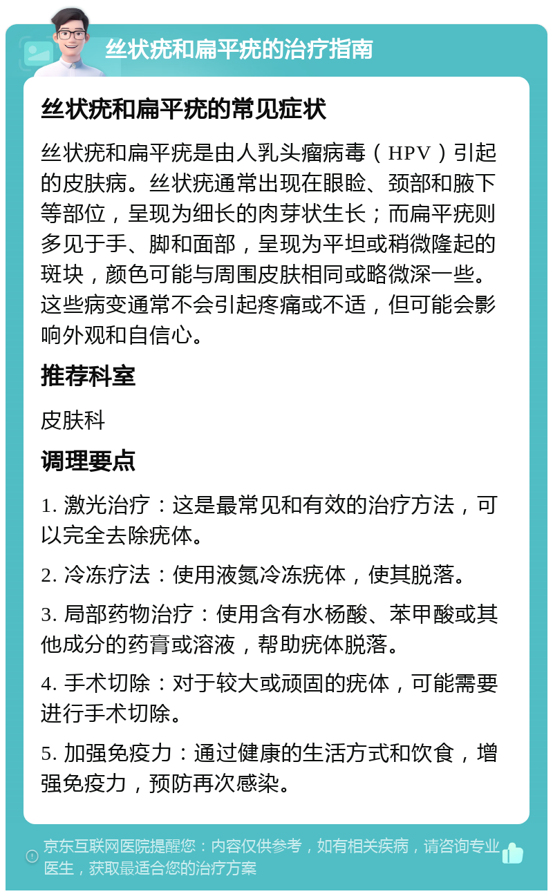 丝状疣和扁平疣的治疗指南 丝状疣和扁平疣的常见症状 丝状疣和扁平疣是由人乳头瘤病毒（HPV）引起的皮肤病。丝状疣通常出现在眼睑、颈部和腋下等部位，呈现为细长的肉芽状生长；而扁平疣则多见于手、脚和面部，呈现为平坦或稍微隆起的斑块，颜色可能与周围皮肤相同或略微深一些。这些病变通常不会引起疼痛或不适，但可能会影响外观和自信心。 推荐科室 皮肤科 调理要点 1. 激光治疗：这是最常见和有效的治疗方法，可以完全去除疣体。 2. 冷冻疗法：使用液氮冷冻疣体，使其脱落。 3. 局部药物治疗：使用含有水杨酸、苯甲酸或其他成分的药膏或溶液，帮助疣体脱落。 4. 手术切除：对于较大或顽固的疣体，可能需要进行手术切除。 5. 加强免疫力：通过健康的生活方式和饮食，增强免疫力，预防再次感染。