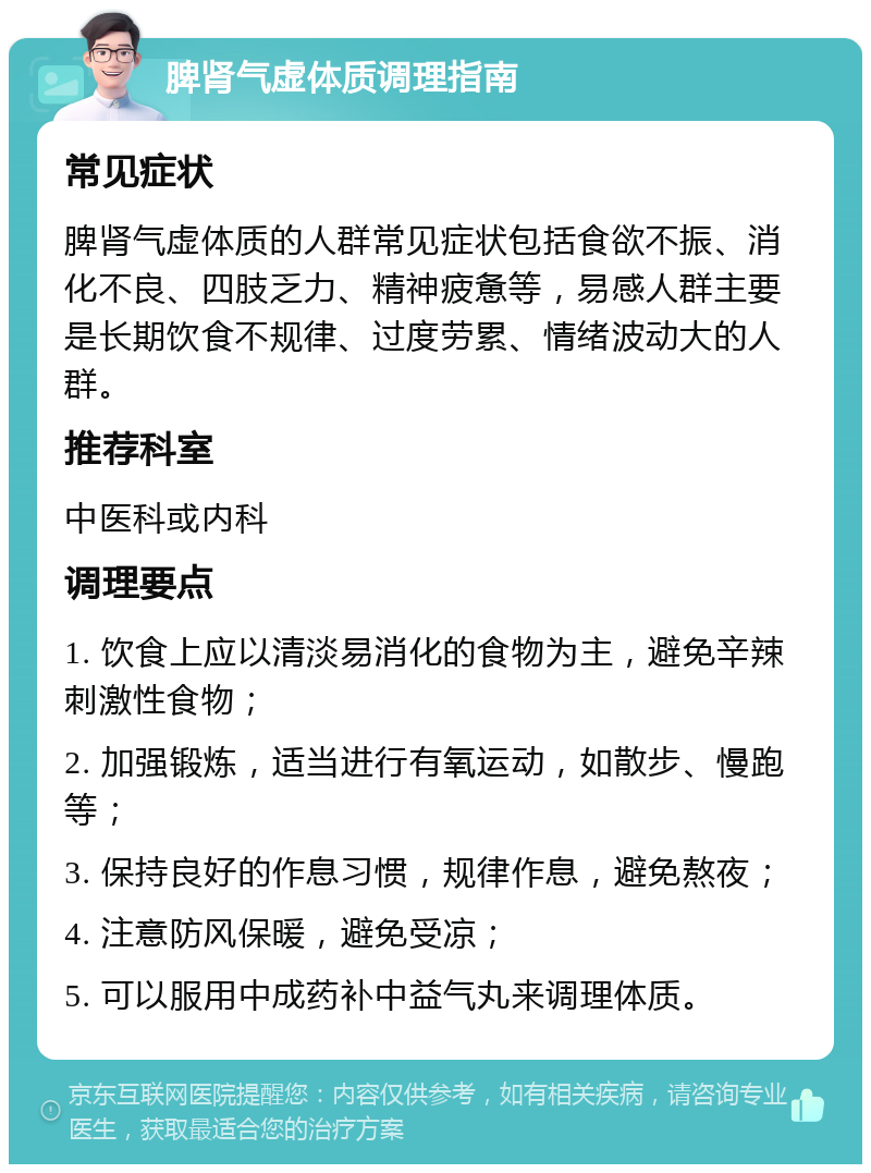 脾肾气虚体质调理指南 常见症状 脾肾气虚体质的人群常见症状包括食欲不振、消化不良、四肢乏力、精神疲惫等，易感人群主要是长期饮食不规律、过度劳累、情绪波动大的人群。 推荐科室 中医科或内科 调理要点 1. 饮食上应以清淡易消化的食物为主，避免辛辣刺激性食物； 2. 加强锻炼，适当进行有氧运动，如散步、慢跑等； 3. 保持良好的作息习惯，规律作息，避免熬夜； 4. 注意防风保暖，避免受凉； 5. 可以服用中成药补中益气丸来调理体质。