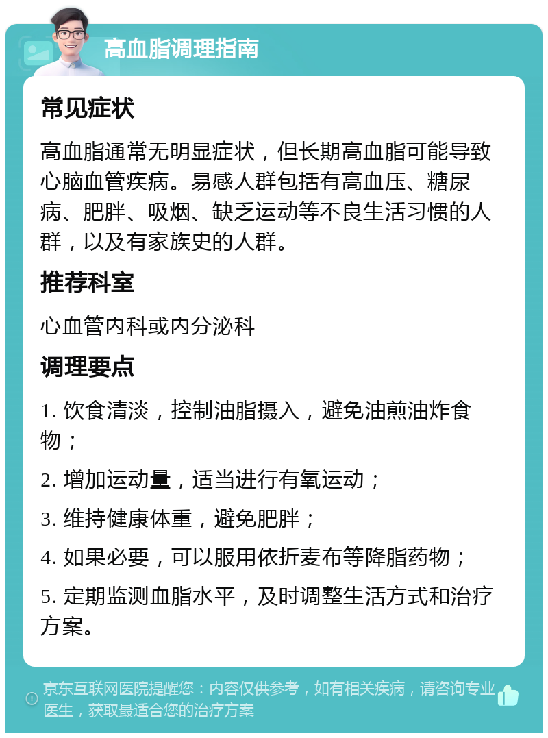 高血脂调理指南 常见症状 高血脂通常无明显症状，但长期高血脂可能导致心脑血管疾病。易感人群包括有高血压、糖尿病、肥胖、吸烟、缺乏运动等不良生活习惯的人群，以及有家族史的人群。 推荐科室 心血管内科或内分泌科 调理要点 1. 饮食清淡，控制油脂摄入，避免油煎油炸食物； 2. 增加运动量，适当进行有氧运动； 3. 维持健康体重，避免肥胖； 4. 如果必要，可以服用依折麦布等降脂药物； 5. 定期监测血脂水平，及时调整生活方式和治疗方案。