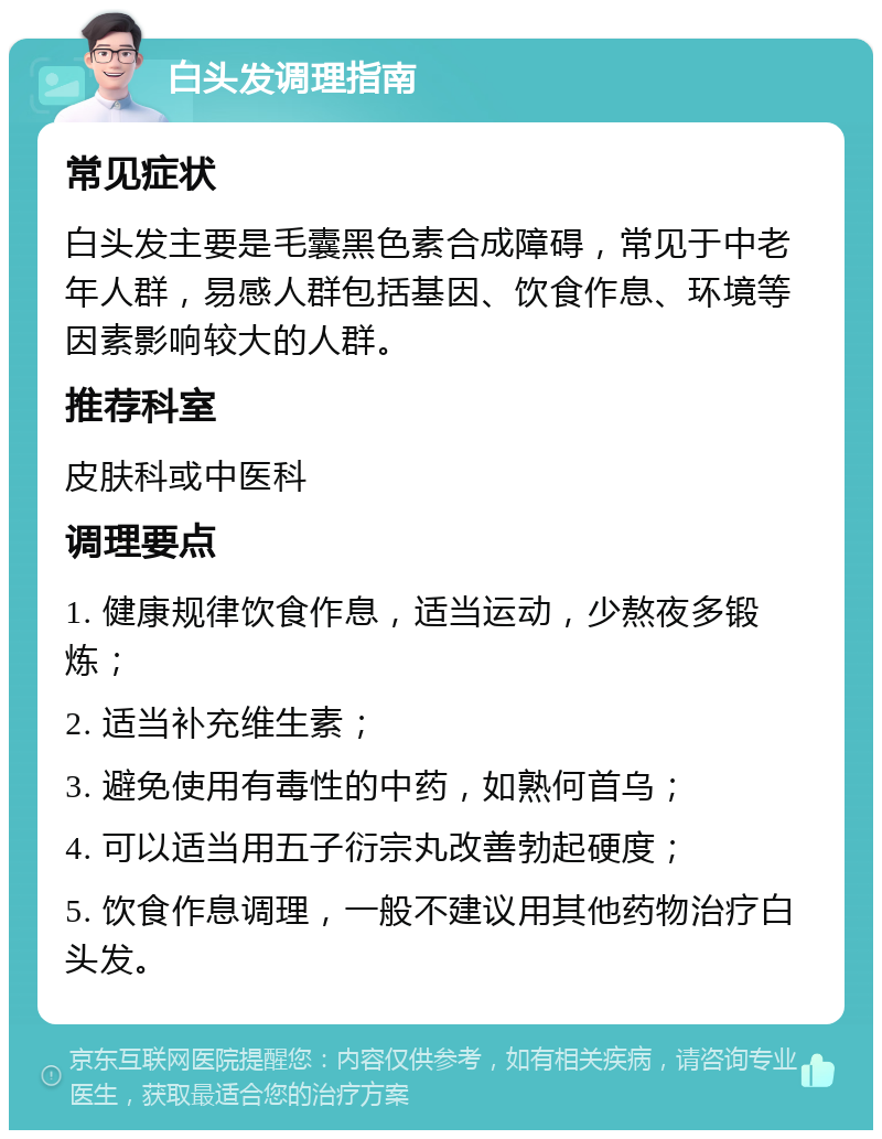 白头发调理指南 常见症状 白头发主要是毛囊黑色素合成障碍，常见于中老年人群，易感人群包括基因、饮食作息、环境等因素影响较大的人群。 推荐科室 皮肤科或中医科 调理要点 1. 健康规律饮食作息，适当运动，少熬夜多锻炼； 2. 适当补充维生素； 3. 避免使用有毒性的中药，如熟何首乌； 4. 可以适当用五子衍宗丸改善勃起硬度； 5. 饮食作息调理，一般不建议用其他药物治疗白头发。