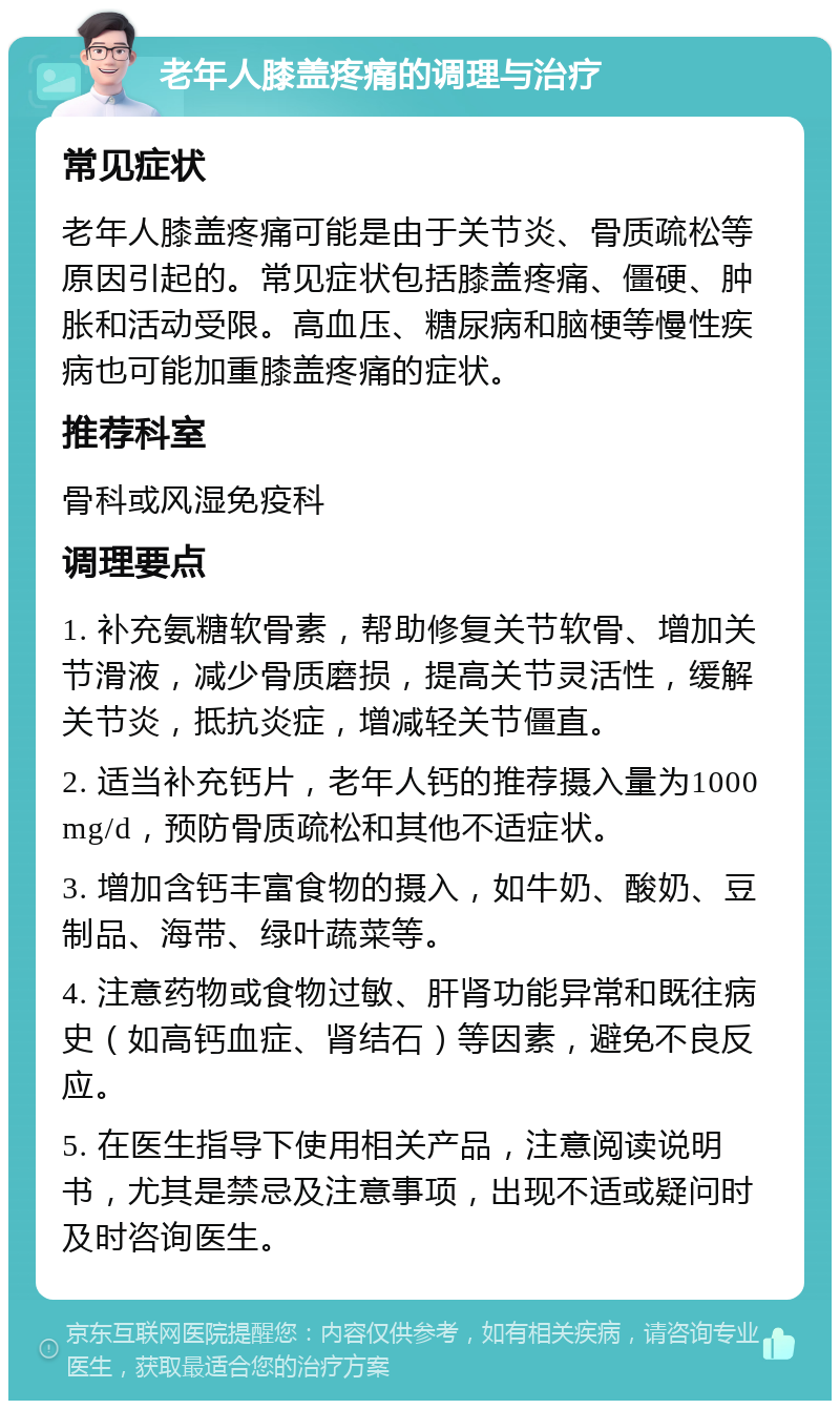 老年人膝盖疼痛的调理与治疗 常见症状 老年人膝盖疼痛可能是由于关节炎、骨质疏松等原因引起的。常见症状包括膝盖疼痛、僵硬、肿胀和活动受限。高血压、糖尿病和脑梗等慢性疾病也可能加重膝盖疼痛的症状。 推荐科室 骨科或风湿免疫科 调理要点 1. 补充氨糖软骨素，帮助修复关节软骨、增加关节滑液，减少骨质磨损，提高关节灵活性，缓解关节炎，抵抗炎症，增减轻关节僵直。 2. 适当补充钙片，老年人钙的推荐摄入量为1000 mg/d，预防骨质疏松和其他不适症状。 3. 增加含钙丰富食物的摄入，如牛奶、酸奶、豆制品、海带、绿叶蔬菜等。 4. 注意药物或食物过敏、肝肾功能异常和既往病史（如高钙血症、肾结石）等因素，避免不良反应。 5. 在医生指导下使用相关产品，注意阅读说明书，尤其是禁忌及注意事项，出现不适或疑问时及时咨询医生。