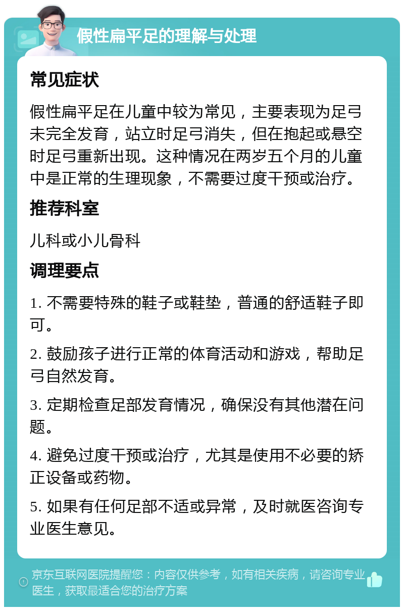 假性扁平足的理解与处理 常见症状 假性扁平足在儿童中较为常见，主要表现为足弓未完全发育，站立时足弓消失，但在抱起或悬空时足弓重新出现。这种情况在两岁五个月的儿童中是正常的生理现象，不需要过度干预或治疗。 推荐科室 儿科或小儿骨科 调理要点 1. 不需要特殊的鞋子或鞋垫，普通的舒适鞋子即可。 2. 鼓励孩子进行正常的体育活动和游戏，帮助足弓自然发育。 3. 定期检查足部发育情况，确保没有其他潜在问题。 4. 避免过度干预或治疗，尤其是使用不必要的矫正设备或药物。 5. 如果有任何足部不适或异常，及时就医咨询专业医生意见。