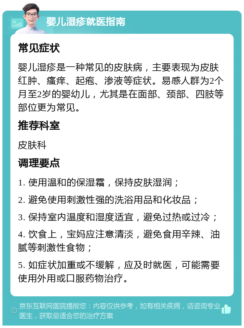 婴儿湿疹就医指南 常见症状 婴儿湿疹是一种常见的皮肤病，主要表现为皮肤红肿、瘙痒、起疱、渗液等症状。易感人群为2个月至2岁的婴幼儿，尤其是在面部、颈部、四肢等部位更为常见。 推荐科室 皮肤科 调理要点 1. 使用温和的保湿霜，保持皮肤湿润； 2. 避免使用刺激性强的洗浴用品和化妆品； 3. 保持室内温度和湿度适宜，避免过热或过冷； 4. 饮食上，宝妈应注意清淡，避免食用辛辣、油腻等刺激性食物； 5. 如症状加重或不缓解，应及时就医，可能需要使用外用或口服药物治疗。