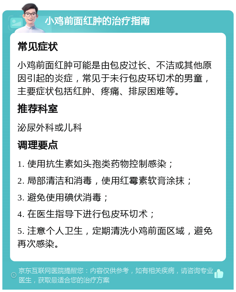 小鸡前面红肿的治疗指南 常见症状 小鸡前面红肿可能是由包皮过长、不洁或其他原因引起的炎症，常见于未行包皮环切术的男童，主要症状包括红肿、疼痛、排尿困难等。 推荐科室 泌尿外科或儿科 调理要点 1. 使用抗生素如头孢类药物控制感染； 2. 局部清洁和消毒，使用红霉素软膏涂抹； 3. 避免使用碘伏消毒； 4. 在医生指导下进行包皮环切术； 5. 注意个人卫生，定期清洗小鸡前面区域，避免再次感染。