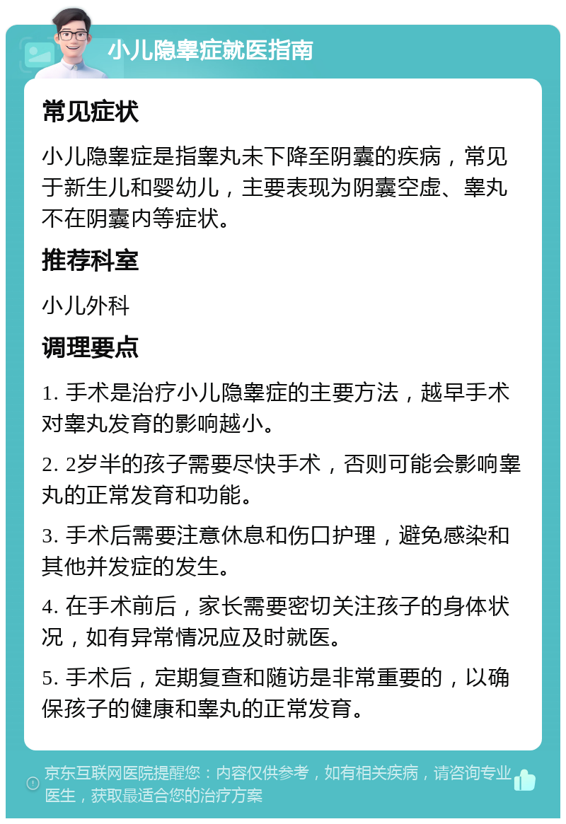 小儿隐睾症就医指南 常见症状 小儿隐睾症是指睾丸未下降至阴囊的疾病，常见于新生儿和婴幼儿，主要表现为阴囊空虚、睾丸不在阴囊内等症状。 推荐科室 小儿外科 调理要点 1. 手术是治疗小儿隐睾症的主要方法，越早手术对睾丸发育的影响越小。 2. 2岁半的孩子需要尽快手术，否则可能会影响睾丸的正常发育和功能。 3. 手术后需要注意休息和伤口护理，避免感染和其他并发症的发生。 4. 在手术前后，家长需要密切关注孩子的身体状况，如有异常情况应及时就医。 5. 手术后，定期复查和随访是非常重要的，以确保孩子的健康和睾丸的正常发育。