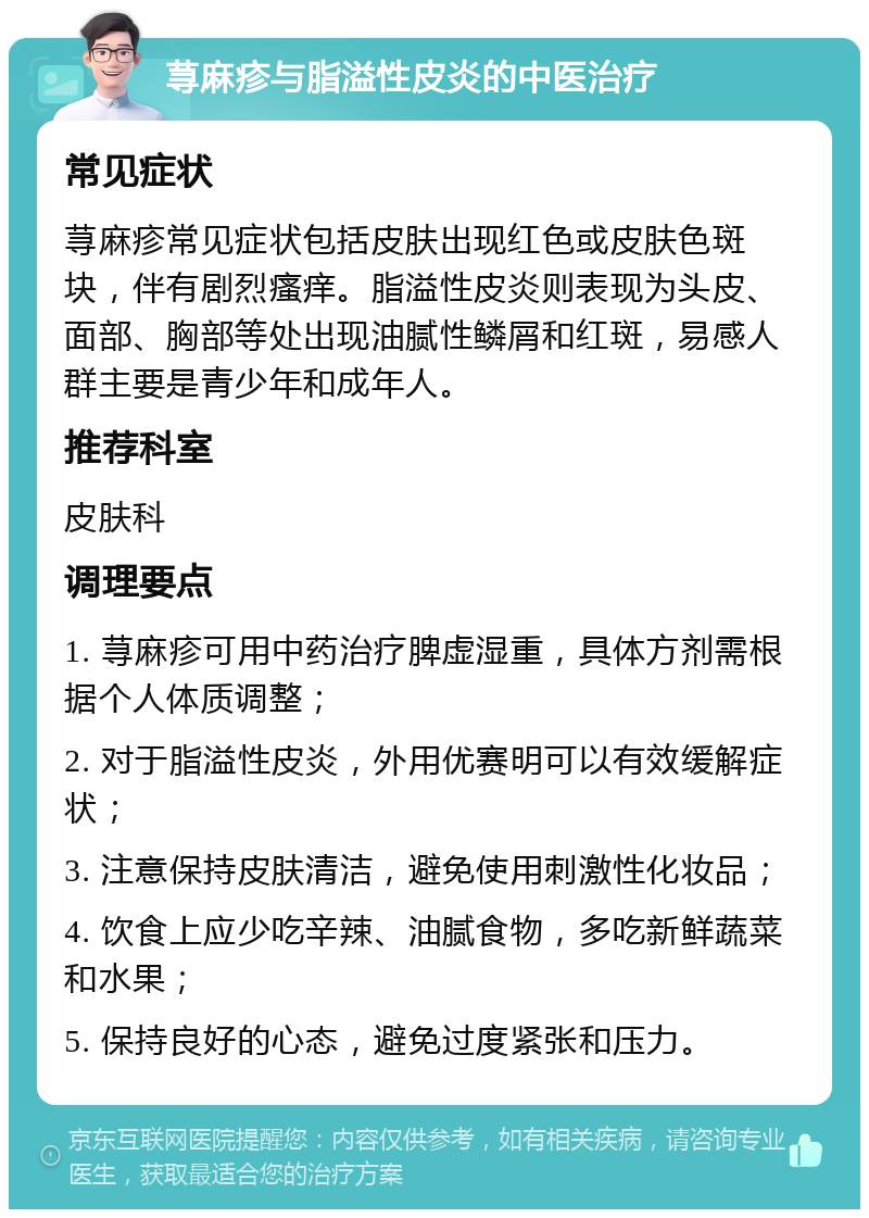 荨麻疹与脂溢性皮炎的中医治疗 常见症状 荨麻疹常见症状包括皮肤出现红色或皮肤色斑块，伴有剧烈瘙痒。脂溢性皮炎则表现为头皮、面部、胸部等处出现油腻性鳞屑和红斑，易感人群主要是青少年和成年人。 推荐科室 皮肤科 调理要点 1. 荨麻疹可用中药治疗脾虚湿重，具体方剂需根据个人体质调整； 2. 对于脂溢性皮炎，外用优赛明可以有效缓解症状； 3. 注意保持皮肤清洁，避免使用刺激性化妆品； 4. 饮食上应少吃辛辣、油腻食物，多吃新鲜蔬菜和水果； 5. 保持良好的心态，避免过度紧张和压力。