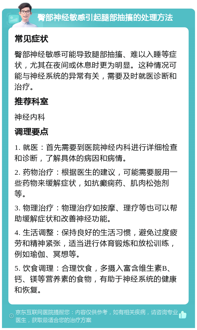 臀部神经敏感引起腿部抽搐的处理方法 常见症状 臀部神经敏感可能导致腿部抽搐、难以入睡等症状，尤其在夜间或休息时更为明显。这种情况可能与神经系统的异常有关，需要及时就医诊断和治疗。 推荐科室 神经内科 调理要点 1. 就医：首先需要到医院神经内科进行详细检查和诊断，了解具体的病因和病情。 2. 药物治疗：根据医生的建议，可能需要服用一些药物来缓解症状，如抗癫痫药、肌肉松弛剂等。 3. 物理治疗：物理治疗如按摩、理疗等也可以帮助缓解症状和改善神经功能。 4. 生活调整：保持良好的生活习惯，避免过度疲劳和精神紧张，适当进行体育锻炼和放松训练，例如瑜伽、冥想等。 5. 饮食调理：合理饮食，多摄入富含维生素B、钙、镁等营养素的食物，有助于神经系统的健康和恢复。