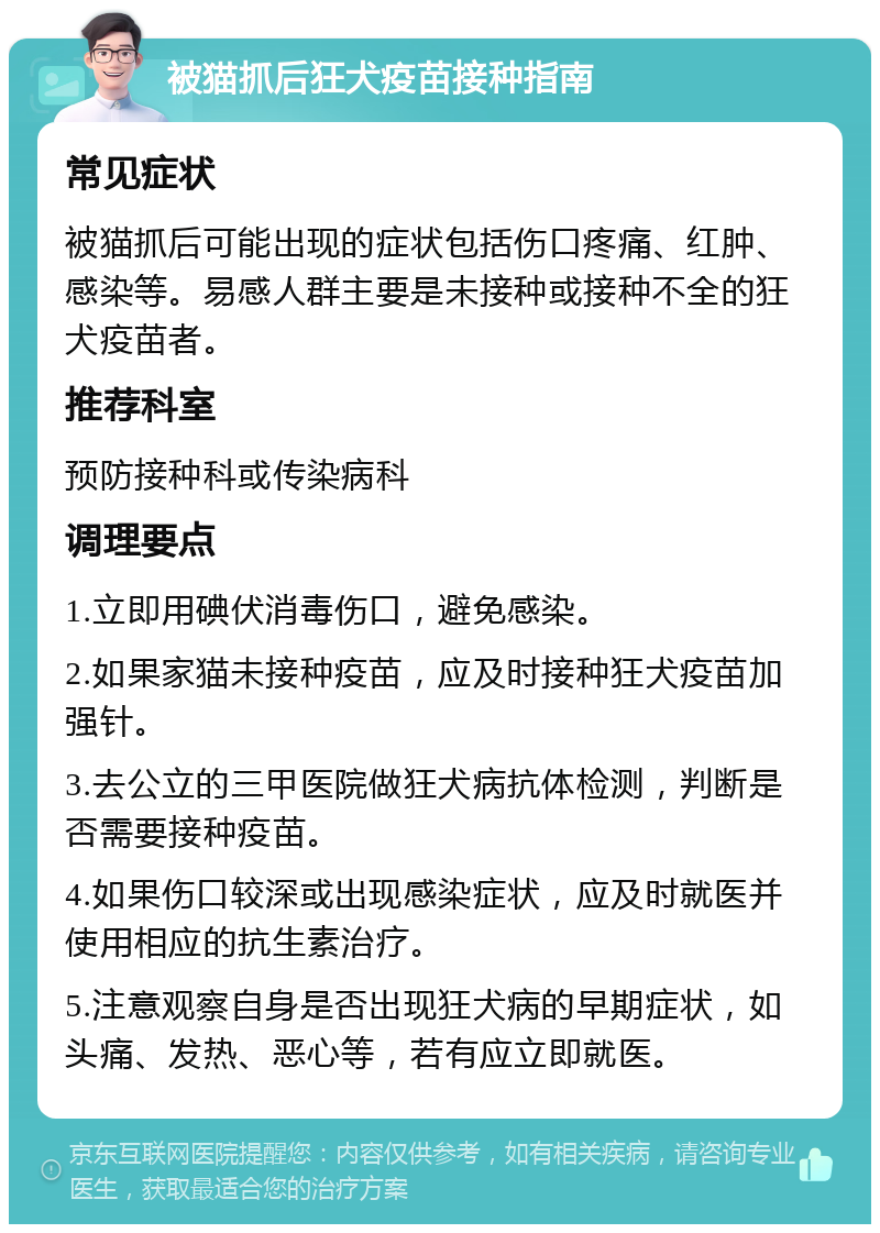 被猫抓后狂犬疫苗接种指南 常见症状 被猫抓后可能出现的症状包括伤口疼痛、红肿、感染等。易感人群主要是未接种或接种不全的狂犬疫苗者。 推荐科室 预防接种科或传染病科 调理要点 1.立即用碘伏消毒伤口，避免感染。 2.如果家猫未接种疫苗，应及时接种狂犬疫苗加强针。 3.去公立的三甲医院做狂犬病抗体检测，判断是否需要接种疫苗。 4.如果伤口较深或出现感染症状，应及时就医并使用相应的抗生素治疗。 5.注意观察自身是否出现狂犬病的早期症状，如头痛、发热、恶心等，若有应立即就医。