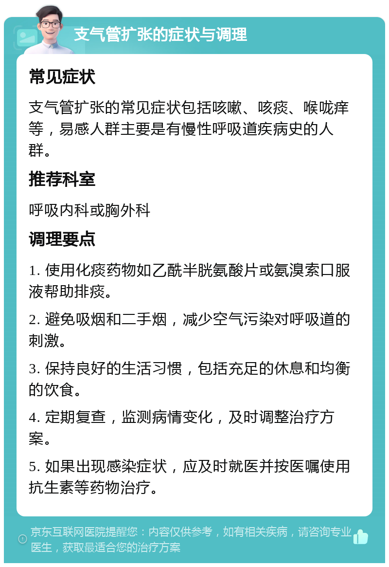 支气管扩张的症状与调理 常见症状 支气管扩张的常见症状包括咳嗽、咳痰、喉咙痒等，易感人群主要是有慢性呼吸道疾病史的人群。 推荐科室 呼吸内科或胸外科 调理要点 1. 使用化痰药物如乙酰半胱氨酸片或氨溴索口服液帮助排痰。 2. 避免吸烟和二手烟，减少空气污染对呼吸道的刺激。 3. 保持良好的生活习惯，包括充足的休息和均衡的饮食。 4. 定期复查，监测病情变化，及时调整治疗方案。 5. 如果出现感染症状，应及时就医并按医嘱使用抗生素等药物治疗。