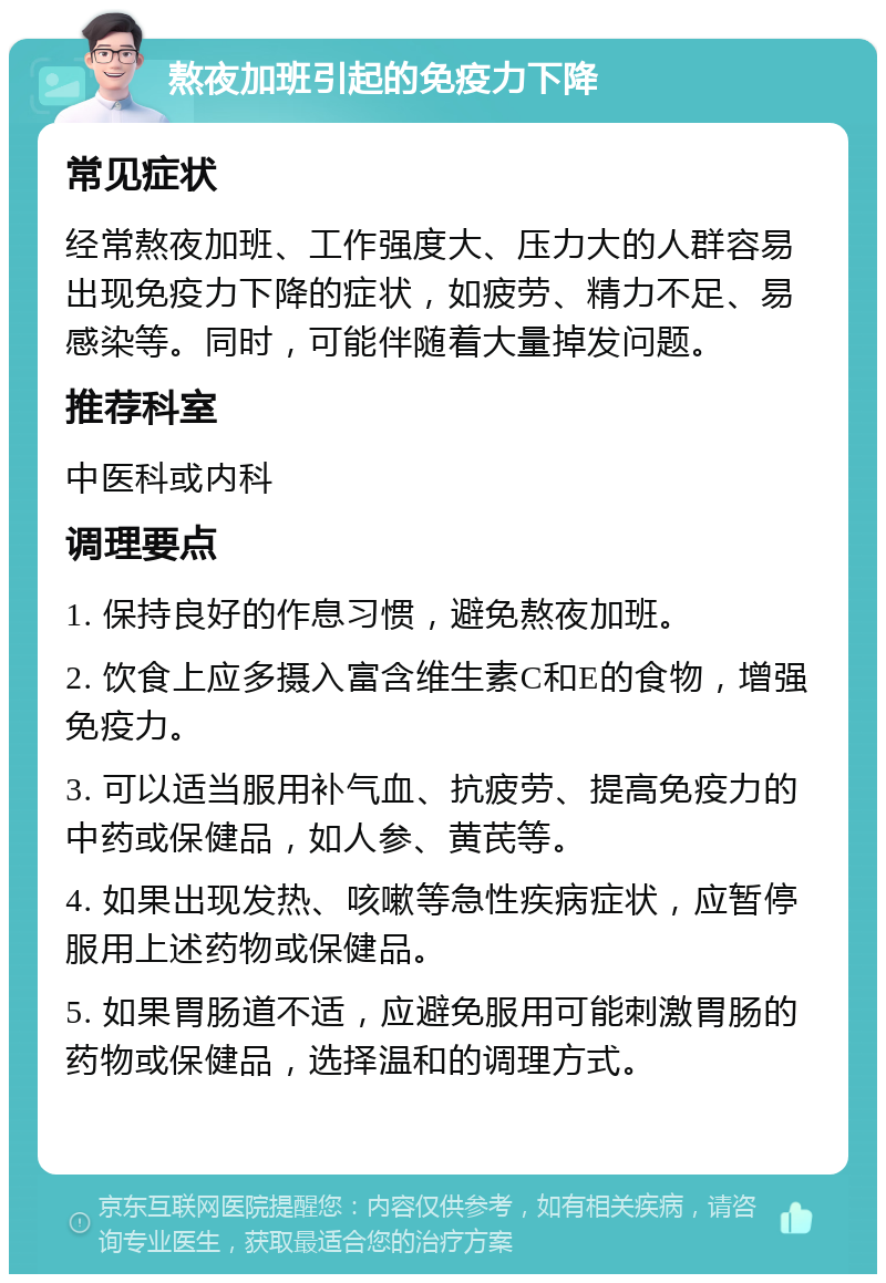 熬夜加班引起的免疫力下降 常见症状 经常熬夜加班、工作强度大、压力大的人群容易出现免疫力下降的症状，如疲劳、精力不足、易感染等。同时，可能伴随着大量掉发问题。 推荐科室 中医科或内科 调理要点 1. 保持良好的作息习惯，避免熬夜加班。 2. 饮食上应多摄入富含维生素C和E的食物，增强免疫力。 3. 可以适当服用补气血、抗疲劳、提高免疫力的中药或保健品，如人参、黄芪等。 4. 如果出现发热、咳嗽等急性疾病症状，应暂停服用上述药物或保健品。 5. 如果胃肠道不适，应避免服用可能刺激胃肠的药物或保健品，选择温和的调理方式。