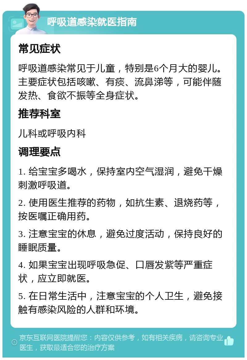 呼吸道感染就医指南 常见症状 呼吸道感染常见于儿童，特别是6个月大的婴儿。主要症状包括咳嗽、有痰、流鼻涕等，可能伴随发热、食欲不振等全身症状。 推荐科室 儿科或呼吸内科 调理要点 1. 给宝宝多喝水，保持室内空气湿润，避免干燥刺激呼吸道。 2. 使用医生推荐的药物，如抗生素、退烧药等，按医嘱正确用药。 3. 注意宝宝的休息，避免过度活动，保持良好的睡眠质量。 4. 如果宝宝出现呼吸急促、口唇发紫等严重症状，应立即就医。 5. 在日常生活中，注意宝宝的个人卫生，避免接触有感染风险的人群和环境。