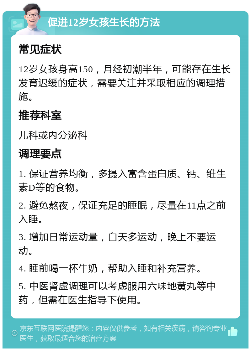 促进12岁女孩生长的方法 常见症状 12岁女孩身高150，月经初潮半年，可能存在生长发育迟缓的症状，需要关注并采取相应的调理措施。 推荐科室 儿科或内分泌科 调理要点 1. 保证营养均衡，多摄入富含蛋白质、钙、维生素D等的食物。 2. 避免熬夜，保证充足的睡眠，尽量在11点之前入睡。 3. 增加日常运动量，白天多运动，晚上不要运动。 4. 睡前喝一杯牛奶，帮助入睡和补充营养。 5. 中医肾虚调理可以考虑服用六味地黄丸等中药，但需在医生指导下使用。