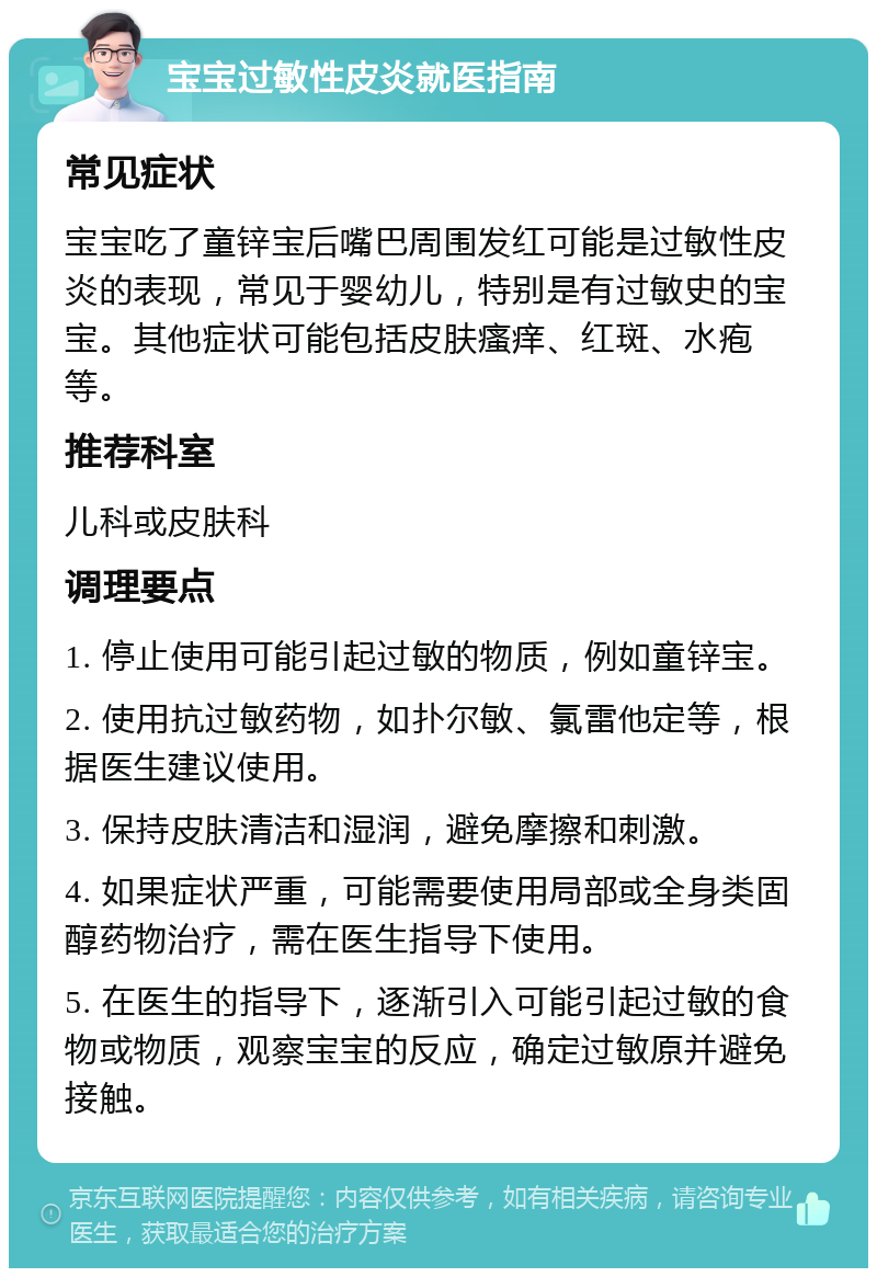 宝宝过敏性皮炎就医指南 常见症状 宝宝吃了童锌宝后嘴巴周围发红可能是过敏性皮炎的表现，常见于婴幼儿，特别是有过敏史的宝宝。其他症状可能包括皮肤瘙痒、红斑、水疱等。 推荐科室 儿科或皮肤科 调理要点 1. 停止使用可能引起过敏的物质，例如童锌宝。 2. 使用抗过敏药物，如扑尔敏、氯雷他定等，根据医生建议使用。 3. 保持皮肤清洁和湿润，避免摩擦和刺激。 4. 如果症状严重，可能需要使用局部或全身类固醇药物治疗，需在医生指导下使用。 5. 在医生的指导下，逐渐引入可能引起过敏的食物或物质，观察宝宝的反应，确定过敏原并避免接触。