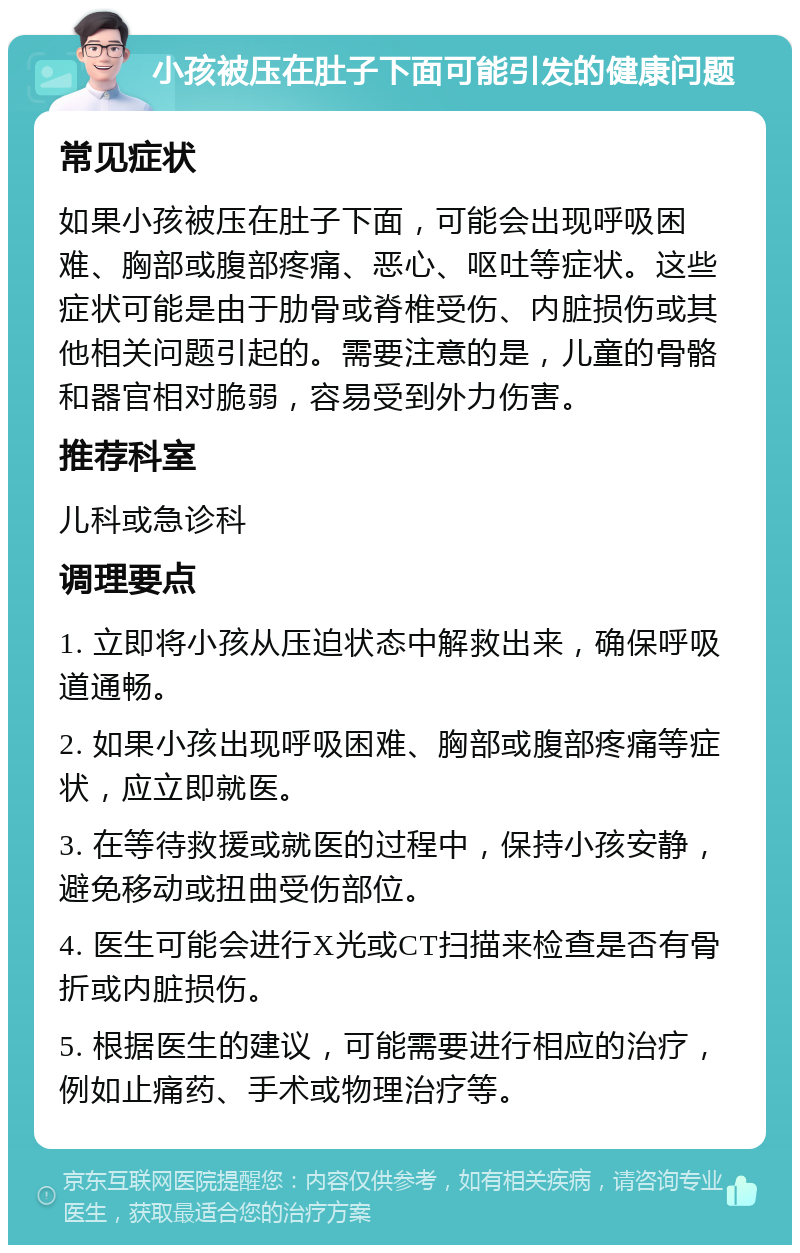 小孩被压在肚子下面可能引发的健康问题 常见症状 如果小孩被压在肚子下面，可能会出现呼吸困难、胸部或腹部疼痛、恶心、呕吐等症状。这些症状可能是由于肋骨或脊椎受伤、内脏损伤或其他相关问题引起的。需要注意的是，儿童的骨骼和器官相对脆弱，容易受到外力伤害。 推荐科室 儿科或急诊科 调理要点 1. 立即将小孩从压迫状态中解救出来，确保呼吸道通畅。 2. 如果小孩出现呼吸困难、胸部或腹部疼痛等症状，应立即就医。 3. 在等待救援或就医的过程中，保持小孩安静，避免移动或扭曲受伤部位。 4. 医生可能会进行X光或CT扫描来检查是否有骨折或内脏损伤。 5. 根据医生的建议，可能需要进行相应的治疗，例如止痛药、手术或物理治疗等。