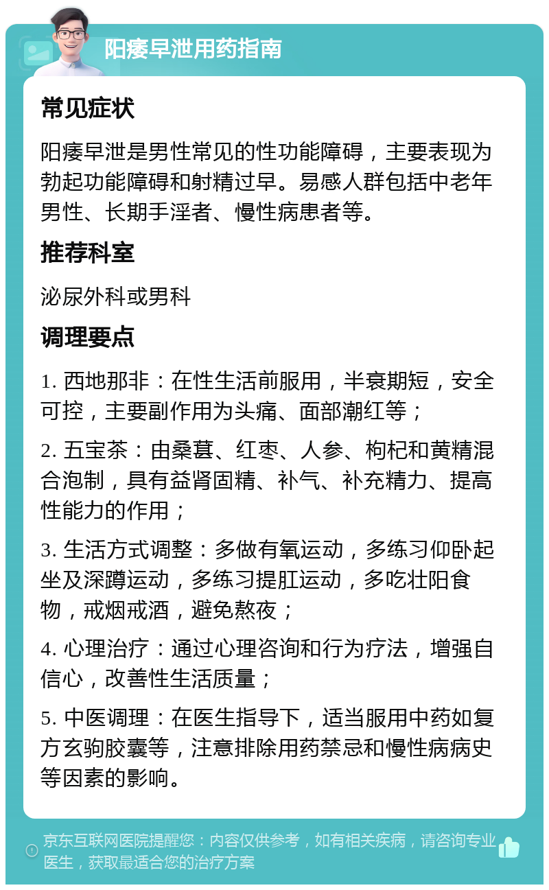 阳痿早泄用药指南 常见症状 阳痿早泄是男性常见的性功能障碍，主要表现为勃起功能障碍和射精过早。易感人群包括中老年男性、长期手淫者、慢性病患者等。 推荐科室 泌尿外科或男科 调理要点 1. 西地那非：在性生活前服用，半衰期短，安全可控，主要副作用为头痛、面部潮红等； 2. 五宝茶：由桑葚、红枣、人参、枸杞和黄精混合泡制，具有益肾固精、补气、补充精力、提高性能力的作用； 3. 生活方式调整：多做有氧运动，多练习仰卧起坐及深蹲运动，多练习提肛运动，多吃壮阳食物，戒烟戒酒，避免熬夜； 4. 心理治疗：通过心理咨询和行为疗法，增强自信心，改善性生活质量； 5. 中医调理：在医生指导下，适当服用中药如复方玄驹胶囊等，注意排除用药禁忌和慢性病病史等因素的影响。