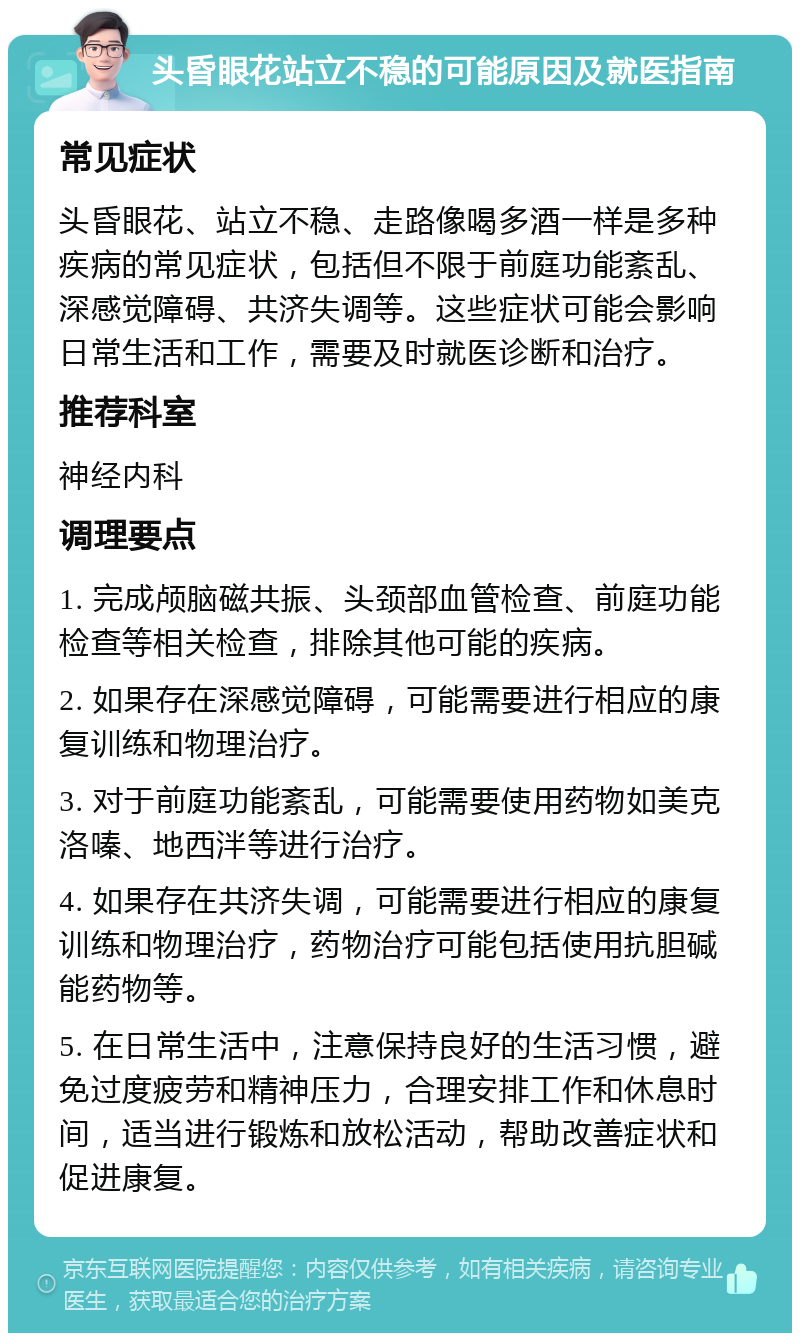 头昏眼花站立不稳的可能原因及就医指南 常见症状 头昏眼花、站立不稳、走路像喝多酒一样是多种疾病的常见症状，包括但不限于前庭功能紊乱、深感觉障碍、共济失调等。这些症状可能会影响日常生活和工作，需要及时就医诊断和治疗。 推荐科室 神经内科 调理要点 1. 完成颅脑磁共振、头颈部血管检查、前庭功能检查等相关检查，排除其他可能的疾病。 2. 如果存在深感觉障碍，可能需要进行相应的康复训练和物理治疗。 3. 对于前庭功能紊乱，可能需要使用药物如美克洛嗪、地西泮等进行治疗。 4. 如果存在共济失调，可能需要进行相应的康复训练和物理治疗，药物治疗可能包括使用抗胆碱能药物等。 5. 在日常生活中，注意保持良好的生活习惯，避免过度疲劳和精神压力，合理安排工作和休息时间，适当进行锻炼和放松活动，帮助改善症状和促进康复。