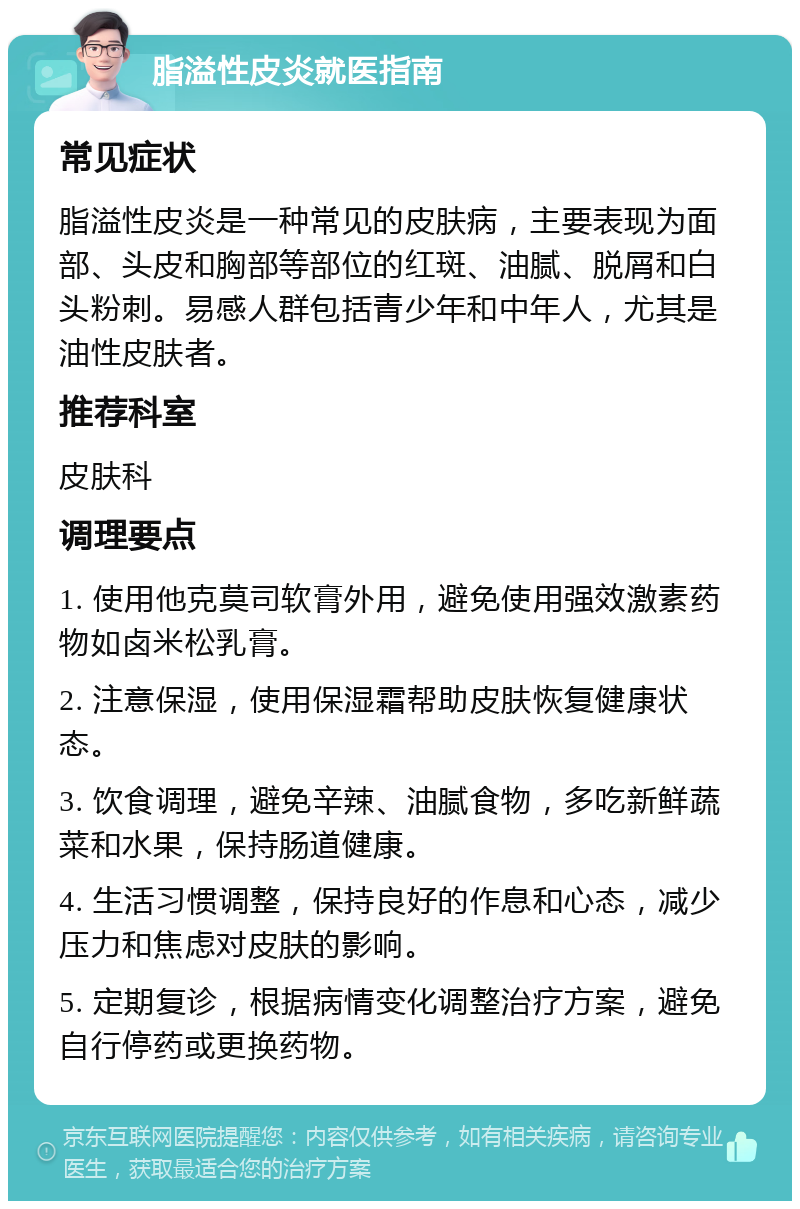 脂溢性皮炎就医指南 常见症状 脂溢性皮炎是一种常见的皮肤病，主要表现为面部、头皮和胸部等部位的红斑、油腻、脱屑和白头粉刺。易感人群包括青少年和中年人，尤其是油性皮肤者。 推荐科室 皮肤科 调理要点 1. 使用他克莫司软膏外用，避免使用强效激素药物如卤米松乳膏。 2. 注意保湿，使用保湿霜帮助皮肤恢复健康状态。 3. 饮食调理，避免辛辣、油腻食物，多吃新鲜蔬菜和水果，保持肠道健康。 4. 生活习惯调整，保持良好的作息和心态，减少压力和焦虑对皮肤的影响。 5. 定期复诊，根据病情变化调整治疗方案，避免自行停药或更换药物。