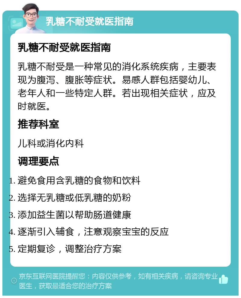 乳糖不耐受就医指南 乳糖不耐受就医指南 乳糖不耐受是一种常见的消化系统疾病，主要表现为腹泻、腹胀等症状。易感人群包括婴幼儿、老年人和一些特定人群。若出现相关症状，应及时就医。 推荐科室 儿科或消化内科 调理要点 避免食用含乳糖的食物和饮料 选择无乳糖或低乳糖的奶粉 添加益生菌以帮助肠道健康 逐渐引入辅食，注意观察宝宝的反应 定期复诊，调整治疗方案