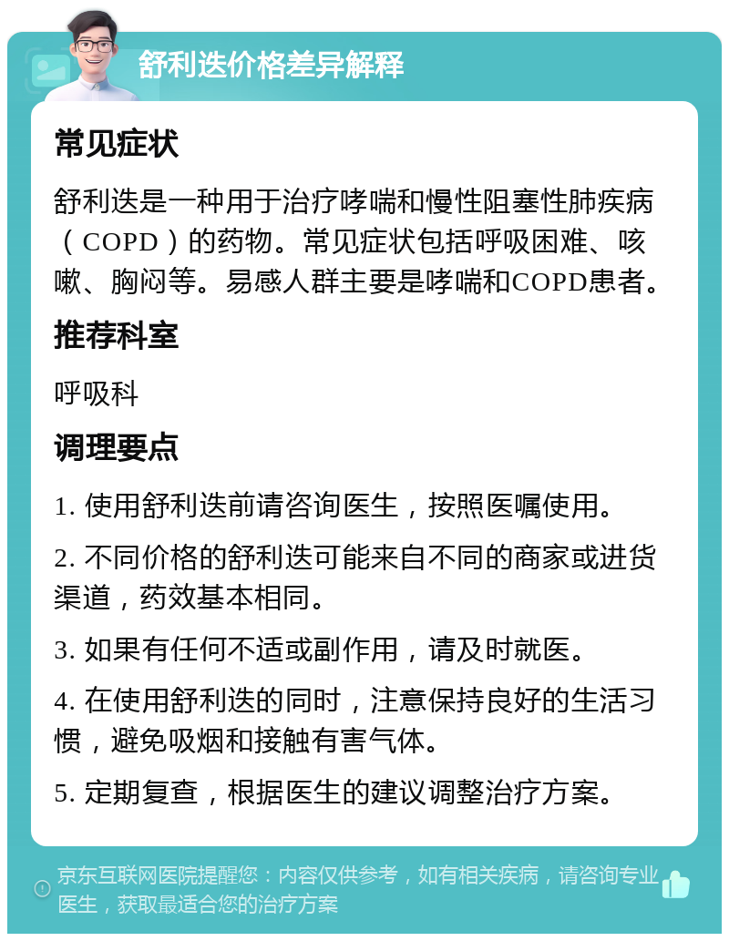 舒利迭价格差异解释 常见症状 舒利迭是一种用于治疗哮喘和慢性阻塞性肺疾病（COPD）的药物。常见症状包括呼吸困难、咳嗽、胸闷等。易感人群主要是哮喘和COPD患者。 推荐科室 呼吸科 调理要点 1. 使用舒利迭前请咨询医生，按照医嘱使用。 2. 不同价格的舒利迭可能来自不同的商家或进货渠道，药效基本相同。 3. 如果有任何不适或副作用，请及时就医。 4. 在使用舒利迭的同时，注意保持良好的生活习惯，避免吸烟和接触有害气体。 5. 定期复查，根据医生的建议调整治疗方案。