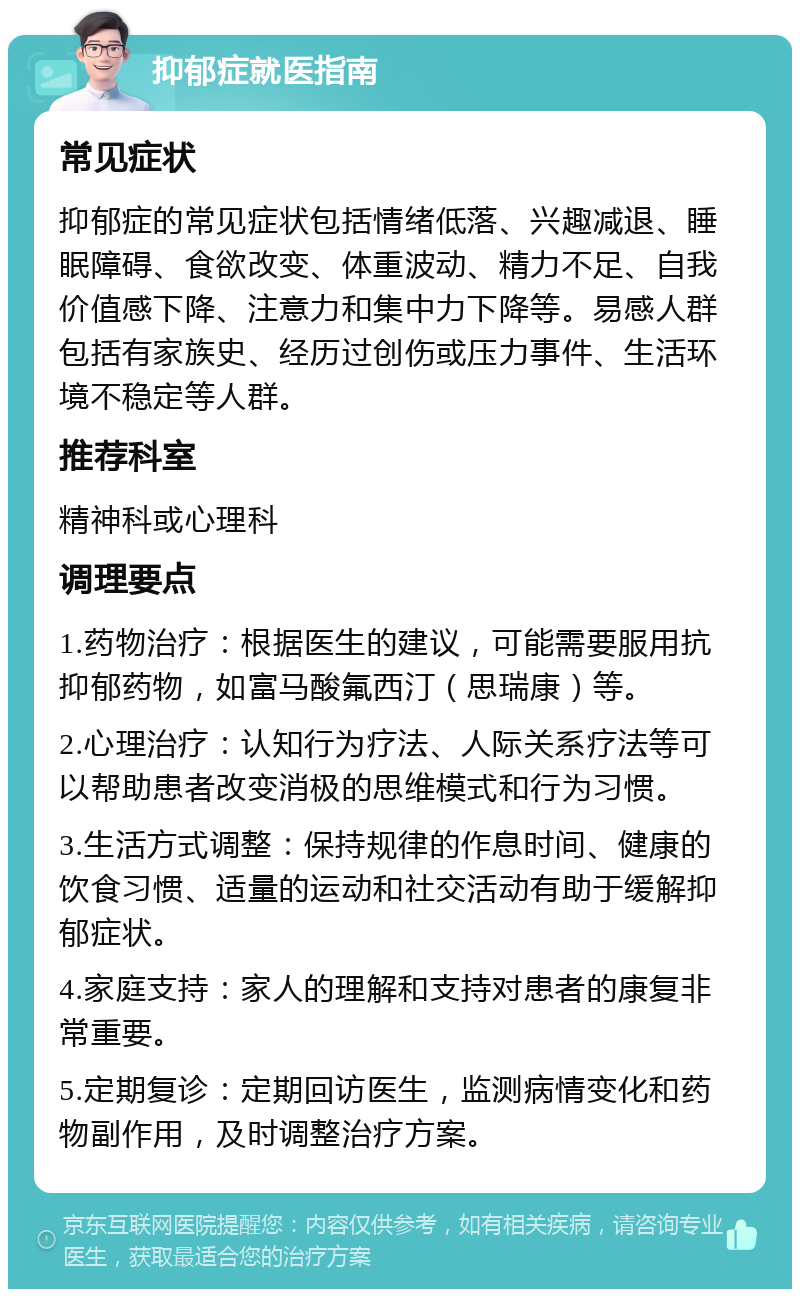 抑郁症就医指南 常见症状 抑郁症的常见症状包括情绪低落、兴趣减退、睡眠障碍、食欲改变、体重波动、精力不足、自我价值感下降、注意力和集中力下降等。易感人群包括有家族史、经历过创伤或压力事件、生活环境不稳定等人群。 推荐科室 精神科或心理科 调理要点 1.药物治疗：根据医生的建议，可能需要服用抗抑郁药物，如富马酸氟西汀（思瑞康）等。 2.心理治疗：认知行为疗法、人际关系疗法等可以帮助患者改变消极的思维模式和行为习惯。 3.生活方式调整：保持规律的作息时间、健康的饮食习惯、适量的运动和社交活动有助于缓解抑郁症状。 4.家庭支持：家人的理解和支持对患者的康复非常重要。 5.定期复诊：定期回访医生，监测病情变化和药物副作用，及时调整治疗方案。