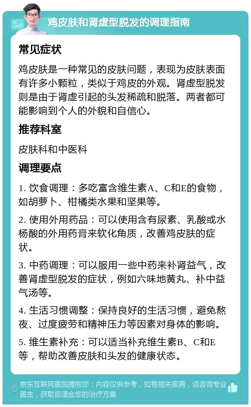 鸡皮肤和肾虚型脱发的调理指南 常见症状 鸡皮肤是一种常见的皮肤问题，表现为皮肤表面有许多小颗粒，类似于鸡皮的外观。肾虚型脱发则是由于肾虚引起的头发稀疏和脱落。两者都可能影响到个人的外貌和自信心。 推荐科室 皮肤科和中医科 调理要点 1. 饮食调理：多吃富含维生素A、C和E的食物，如胡萝卜、柑橘类水果和坚果等。 2. 使用外用药品：可以使用含有尿素、乳酸或水杨酸的外用药膏来软化角质，改善鸡皮肤的症状。 3. 中药调理：可以服用一些中药来补肾益气，改善肾虚型脱发的症状，例如六味地黄丸、补中益气汤等。 4. 生活习惯调整：保持良好的生活习惯，避免熬夜、过度疲劳和精神压力等因素对身体的影响。 5. 维生素补充：可以适当补充维生素B、C和E等，帮助改善皮肤和头发的健康状态。