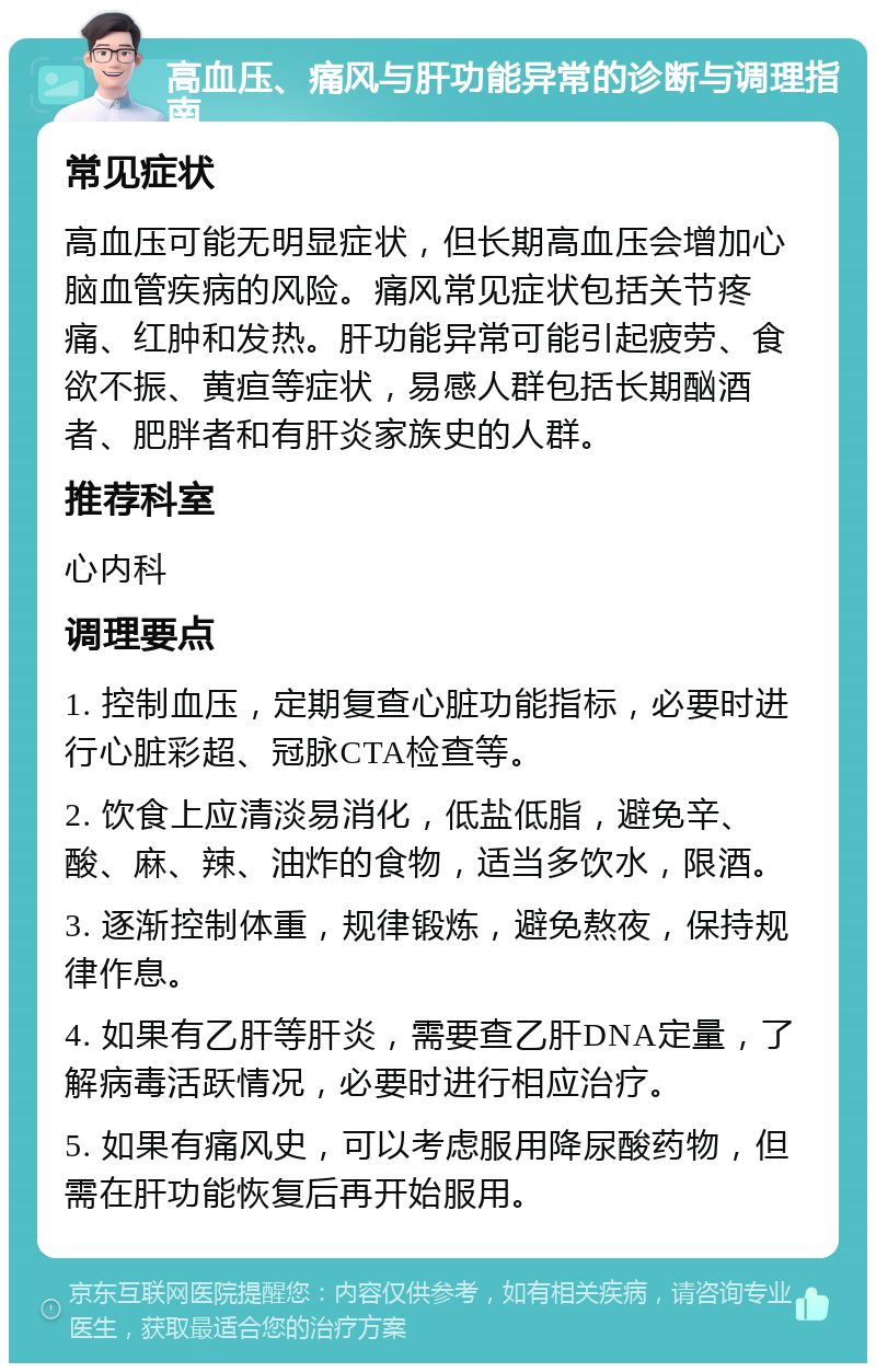 高血压、痛风与肝功能异常的诊断与调理指南 常见症状 高血压可能无明显症状，但长期高血压会增加心脑血管疾病的风险。痛风常见症状包括关节疼痛、红肿和发热。肝功能异常可能引起疲劳、食欲不振、黄疸等症状，易感人群包括长期酗酒者、肥胖者和有肝炎家族史的人群。 推荐科室 心内科 调理要点 1. 控制血压，定期复查心脏功能指标，必要时进行心脏彩超、冠脉CTA检查等。 2. 饮食上应清淡易消化，低盐低脂，避免辛、酸、麻、辣、油炸的食物，适当多饮水，限酒。 3. 逐渐控制体重，规律锻炼，避免熬夜，保持规律作息。 4. 如果有乙肝等肝炎，需要查乙肝DNA定量，了解病毒活跃情况，必要时进行相应治疗。 5. 如果有痛风史，可以考虑服用降尿酸药物，但需在肝功能恢复后再开始服用。