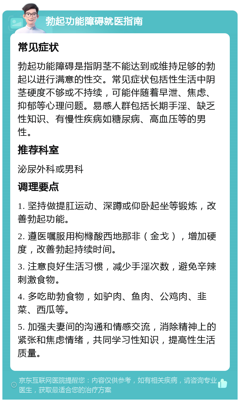 勃起功能障碍就医指南 常见症状 勃起功能障碍是指阴茎不能达到或维持足够的勃起以进行满意的性交。常见症状包括性生活中阴茎硬度不够或不持续，可能伴随着早泄、焦虑、抑郁等心理问题。易感人群包括长期手淫、缺乏性知识、有慢性疾病如糖尿病、高血压等的男性。 推荐科室 泌尿外科或男科 调理要点 1. 坚持做提肛运动、深蹲或仰卧起坐等锻炼，改善勃起功能。 2. 遵医嘱服用枸橼酸西地那非（金戈），增加硬度，改善勃起持续时间。 3. 注意良好生活习惯，减少手淫次数，避免辛辣刺激食物。 4. 多吃助勃食物，如驴肉、鱼肉、公鸡肉、韭菜、西瓜等。 5. 加强夫妻间的沟通和情感交流，消除精神上的紧张和焦虑情绪，共同学习性知识，提高性生活质量。