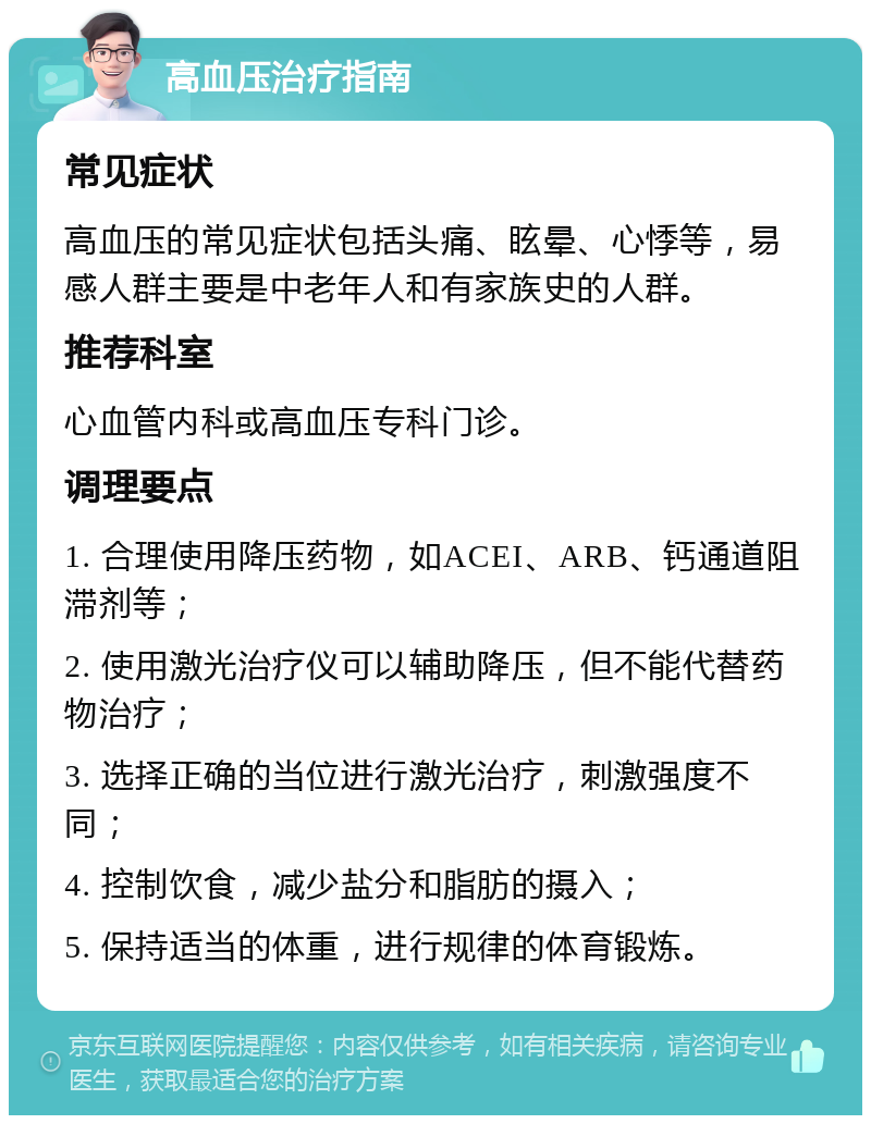 高血压治疗指南 常见症状 高血压的常见症状包括头痛、眩晕、心悸等，易感人群主要是中老年人和有家族史的人群。 推荐科室 心血管内科或高血压专科门诊。 调理要点 1. 合理使用降压药物，如ACEI、ARB、钙通道阻滞剂等； 2. 使用激光治疗仪可以辅助降压，但不能代替药物治疗； 3. 选择正确的当位进行激光治疗，刺激强度不同； 4. 控制饮食，减少盐分和脂肪的摄入； 5. 保持适当的体重，进行规律的体育锻炼。