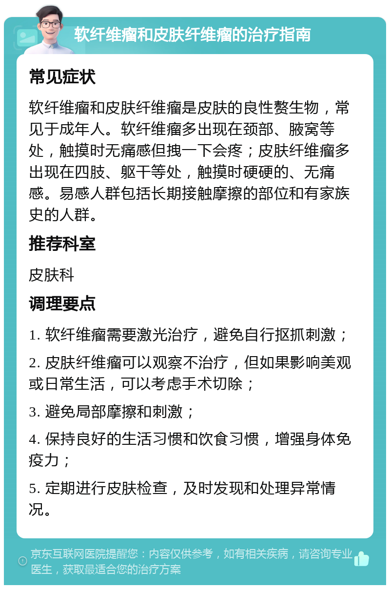 软纤维瘤和皮肤纤维瘤的治疗指南 常见症状 软纤维瘤和皮肤纤维瘤是皮肤的良性赘生物，常见于成年人。软纤维瘤多出现在颈部、腋窝等处，触摸时无痛感但拽一下会疼；皮肤纤维瘤多出现在四肢、躯干等处，触摸时硬硬的、无痛感。易感人群包括长期接触摩擦的部位和有家族史的人群。 推荐科室 皮肤科 调理要点 1. 软纤维瘤需要激光治疗，避免自行抠抓刺激； 2. 皮肤纤维瘤可以观察不治疗，但如果影响美观或日常生活，可以考虑手术切除； 3. 避免局部摩擦和刺激； 4. 保持良好的生活习惯和饮食习惯，增强身体免疫力； 5. 定期进行皮肤检查，及时发现和处理异常情况。