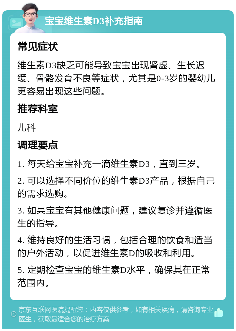 宝宝维生素D3补充指南 常见症状 维生素D3缺乏可能导致宝宝出现肾虚、生长迟缓、骨骼发育不良等症状，尤其是0-3岁的婴幼儿更容易出现这些问题。 推荐科室 儿科 调理要点 1. 每天给宝宝补充一滴维生素D3，直到三岁。 2. 可以选择不同价位的维生素D3产品，根据自己的需求选购。 3. 如果宝宝有其他健康问题，建议复诊并遵循医生的指导。 4. 维持良好的生活习惯，包括合理的饮食和适当的户外活动，以促进维生素D的吸收和利用。 5. 定期检查宝宝的维生素D水平，确保其在正常范围内。