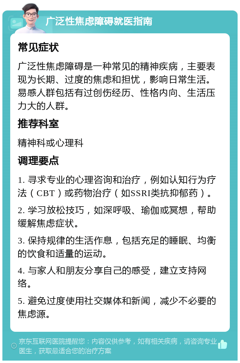 广泛性焦虑障碍就医指南 常见症状 广泛性焦虑障碍是一种常见的精神疾病，主要表现为长期、过度的焦虑和担忧，影响日常生活。易感人群包括有过创伤经历、性格内向、生活压力大的人群。 推荐科室 精神科或心理科 调理要点 1. 寻求专业的心理咨询和治疗，例如认知行为疗法（CBT）或药物治疗（如SSRI类抗抑郁药）。 2. 学习放松技巧，如深呼吸、瑜伽或冥想，帮助缓解焦虑症状。 3. 保持规律的生活作息，包括充足的睡眠、均衡的饮食和适量的运动。 4. 与家人和朋友分享自己的感受，建立支持网络。 5. 避免过度使用社交媒体和新闻，减少不必要的焦虑源。