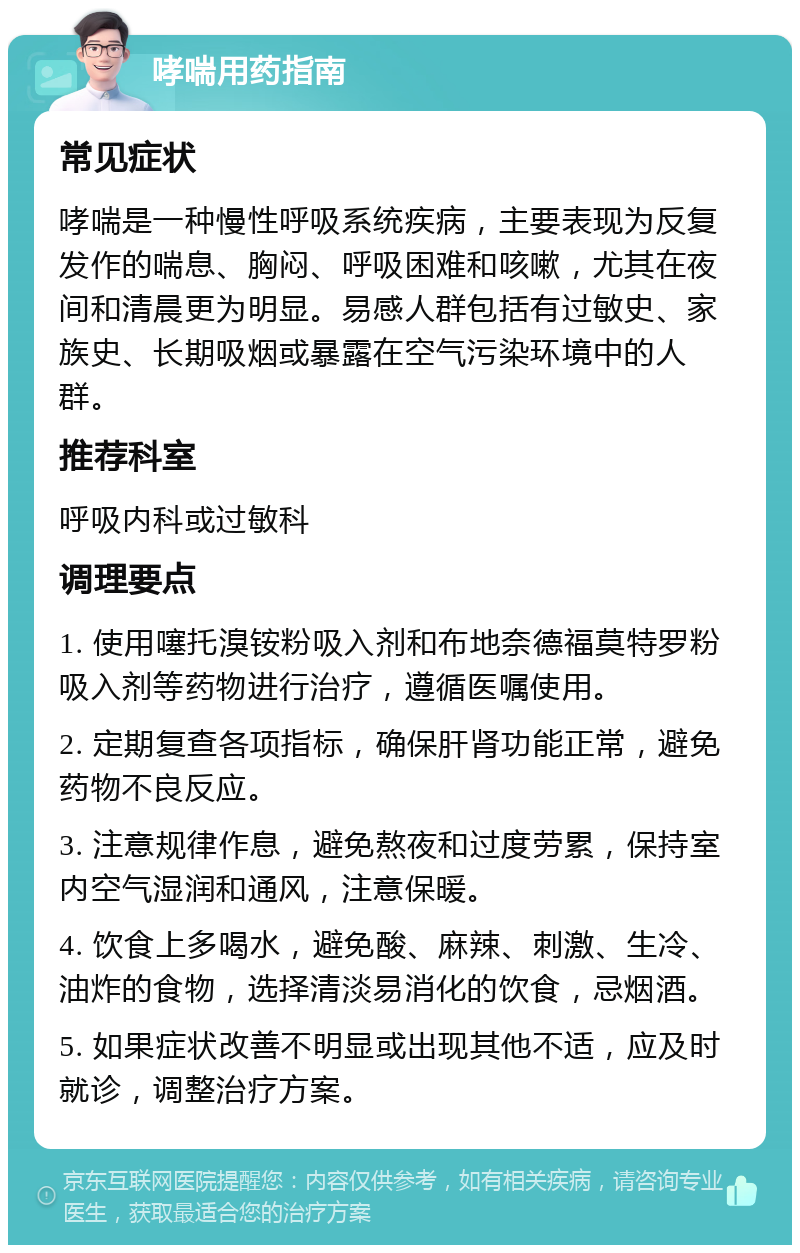 哮喘用药指南 常见症状 哮喘是一种慢性呼吸系统疾病，主要表现为反复发作的喘息、胸闷、呼吸困难和咳嗽，尤其在夜间和清晨更为明显。易感人群包括有过敏史、家族史、长期吸烟或暴露在空气污染环境中的人群。 推荐科室 呼吸内科或过敏科 调理要点 1. 使用噻托溴铵粉吸入剂和布地奈德福莫特罗粉吸入剂等药物进行治疗，遵循医嘱使用。 2. 定期复查各项指标，确保肝肾功能正常，避免药物不良反应。 3. 注意规律作息，避免熬夜和过度劳累，保持室内空气湿润和通风，注意保暖。 4. 饮食上多喝水，避免酸、麻辣、刺激、生冷、油炸的食物，选择清淡易消化的饮食，忌烟酒。 5. 如果症状改善不明显或出现其他不适，应及时就诊，调整治疗方案。