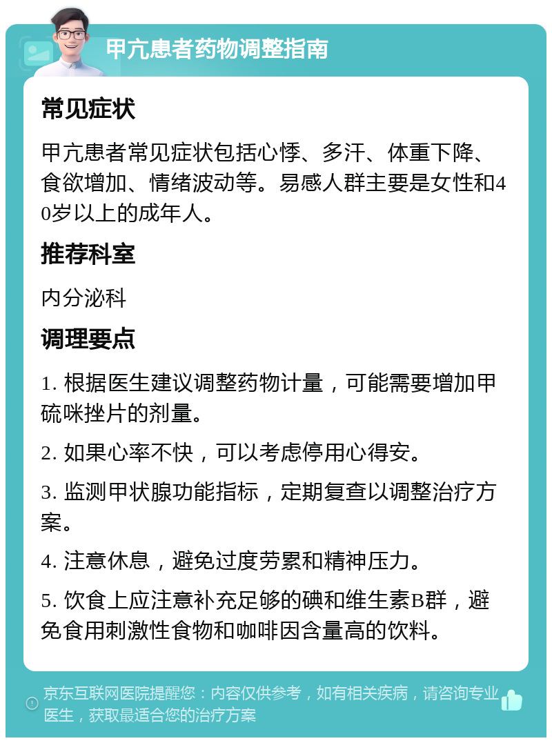 甲亢患者药物调整指南 常见症状 甲亢患者常见症状包括心悸、多汗、体重下降、食欲增加、情绪波动等。易感人群主要是女性和40岁以上的成年人。 推荐科室 内分泌科 调理要点 1. 根据医生建议调整药物计量，可能需要增加甲硫咪挫片的剂量。 2. 如果心率不快，可以考虑停用心得安。 3. 监测甲状腺功能指标，定期复查以调整治疗方案。 4. 注意休息，避免过度劳累和精神压力。 5. 饮食上应注意补充足够的碘和维生素B群，避免食用刺激性食物和咖啡因含量高的饮料。