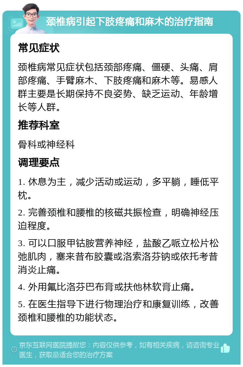 颈椎病引起下肢疼痛和麻木的治疗指南 常见症状 颈椎病常见症状包括颈部疼痛、僵硬、头痛、肩部疼痛、手臂麻木、下肢疼痛和麻木等。易感人群主要是长期保持不良姿势、缺乏运动、年龄增长等人群。 推荐科室 骨科或神经科 调理要点 1. 休息为主，减少活动或运动，多平躺，睡低平枕。 2. 完善颈椎和腰椎的核磁共振检查，明确神经压迫程度。 3. 可以口服甲钴胺营养神经，盐酸乙哌立松片松弛肌肉，塞来昔布胶囊或洛索洛芬钠或依托考昔消炎止痛。 4. 外用氟比洛芬巴布膏或扶他林软膏止痛。 5. 在医生指导下进行物理治疗和康复训练，改善颈椎和腰椎的功能状态。