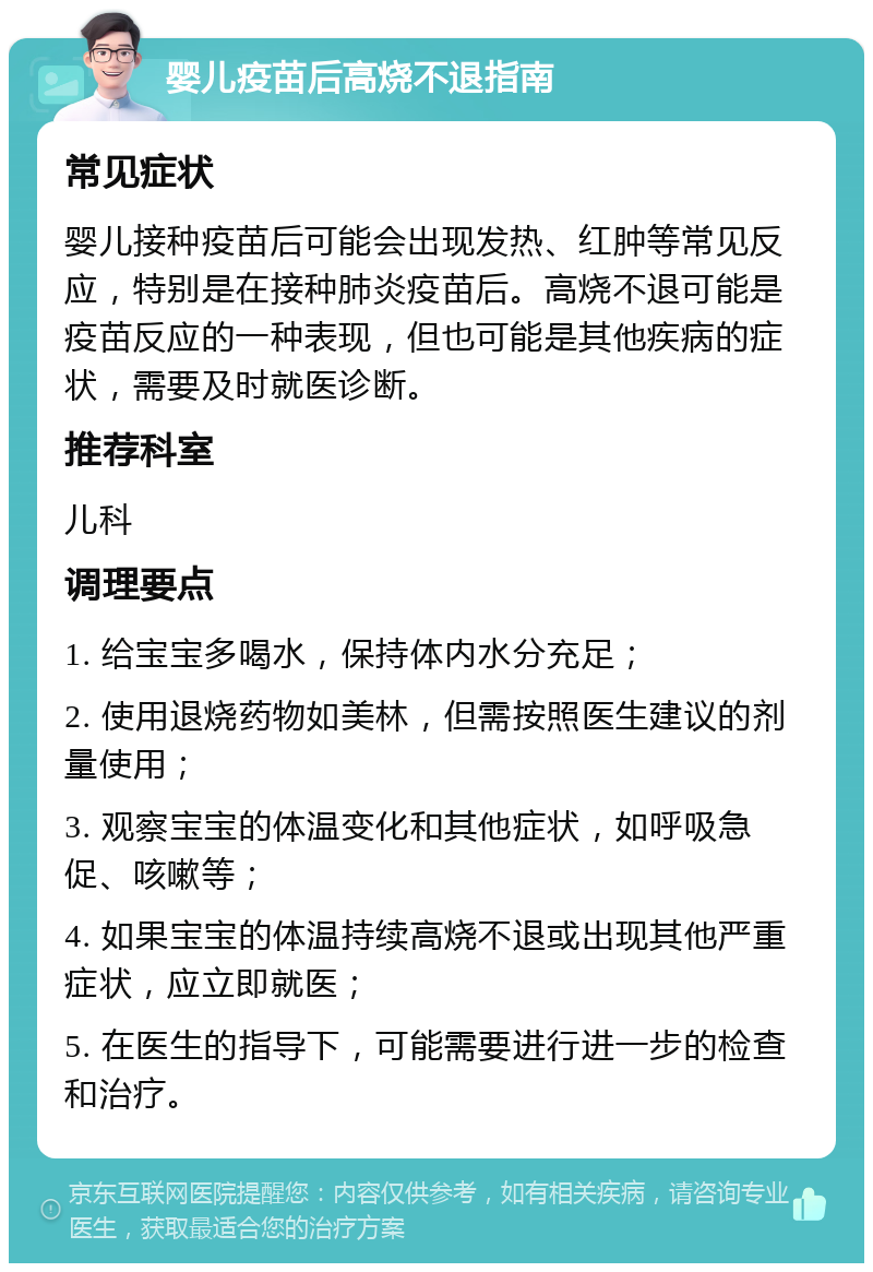 婴儿疫苗后高烧不退指南 常见症状 婴儿接种疫苗后可能会出现发热、红肿等常见反应，特别是在接种肺炎疫苗后。高烧不退可能是疫苗反应的一种表现，但也可能是其他疾病的症状，需要及时就医诊断。 推荐科室 儿科 调理要点 1. 给宝宝多喝水，保持体内水分充足； 2. 使用退烧药物如美林，但需按照医生建议的剂量使用； 3. 观察宝宝的体温变化和其他症状，如呼吸急促、咳嗽等； 4. 如果宝宝的体温持续高烧不退或出现其他严重症状，应立即就医； 5. 在医生的指导下，可能需要进行进一步的检查和治疗。