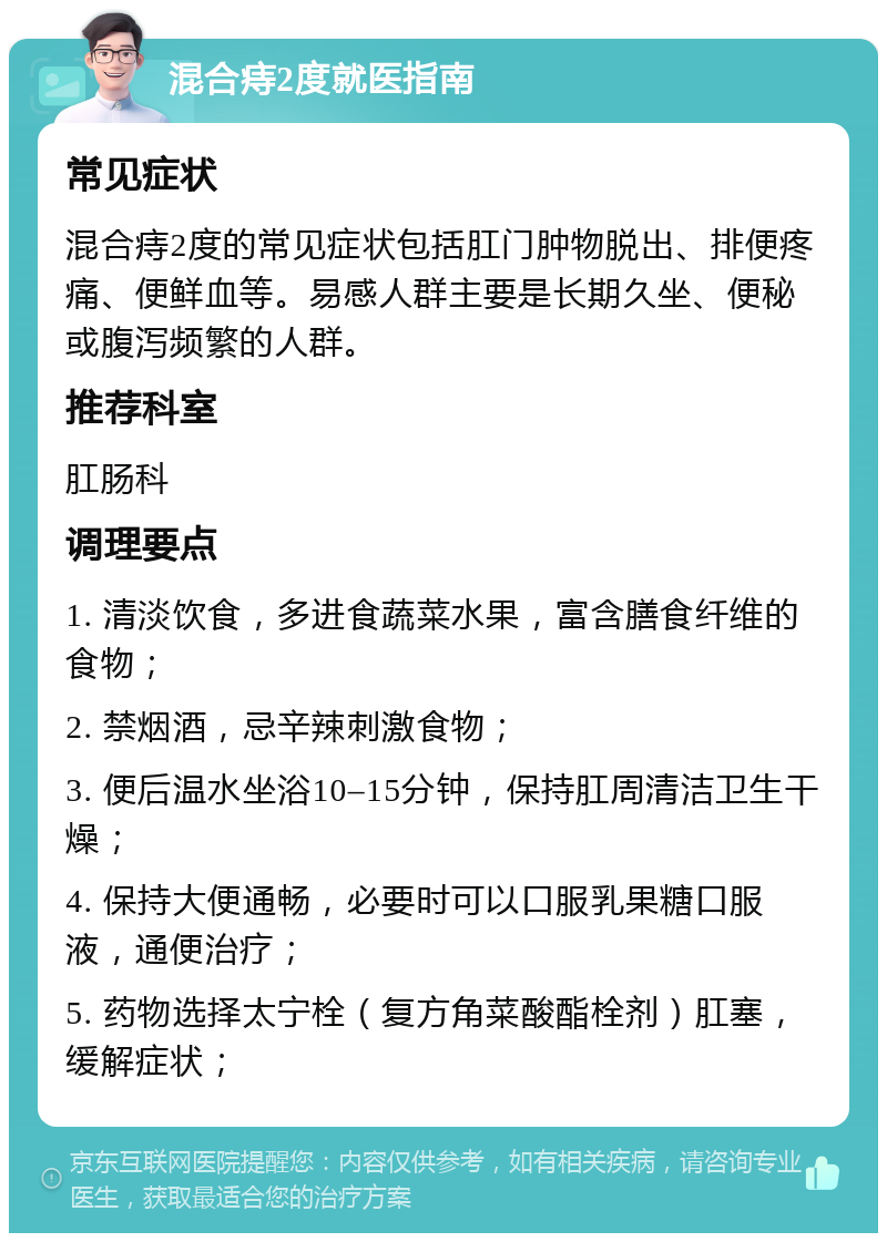 混合痔2度就医指南 常见症状 混合痔2度的常见症状包括肛门肿物脱出、排便疼痛、便鲜血等。易感人群主要是长期久坐、便秘或腹泻频繁的人群。 推荐科室 肛肠科 调理要点 1. 清淡饮食，多进食蔬菜水果，富含膳食纤维的食物； 2. 禁烟酒，忌辛辣刺激食物； 3. 便后温水坐浴10–15分钟，保持肛周清洁卫生干燥； 4. 保持大便通畅，必要时可以口服乳果糖口服液，通便治疗； 5. 药物选择太宁栓（复方角菜酸酯栓剂）肛塞，缓解症状；