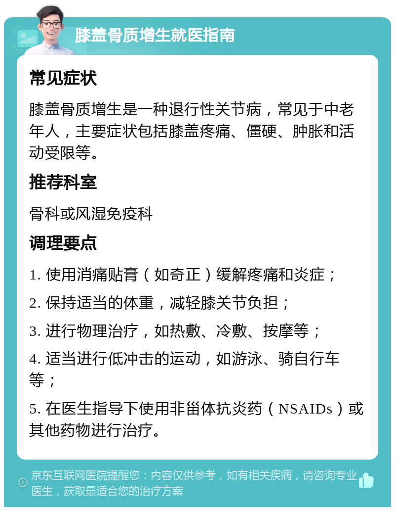 膝盖骨质增生就医指南 常见症状 膝盖骨质增生是一种退行性关节病，常见于中老年人，主要症状包括膝盖疼痛、僵硬、肿胀和活动受限等。 推荐科室 骨科或风湿免疫科 调理要点 1. 使用消痛贴膏（如奇正）缓解疼痛和炎症； 2. 保持适当的体重，减轻膝关节负担； 3. 进行物理治疗，如热敷、冷敷、按摩等； 4. 适当进行低冲击的运动，如游泳、骑自行车等； 5. 在医生指导下使用非甾体抗炎药（NSAIDs）或其他药物进行治疗。