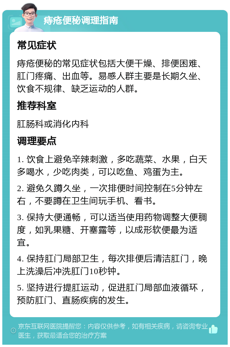 痔疮便秘调理指南 常见症状 痔疮便秘的常见症状包括大便干燥、排便困难、肛门疼痛、出血等。易感人群主要是长期久坐、饮食不规律、缺乏运动的人群。 推荐科室 肛肠科或消化内科 调理要点 1. 饮食上避免辛辣刺激，多吃蔬菜、水果，白天多喝水，少吃肉类，可以吃鱼、鸡蛋为主。 2. 避免久蹲久坐，一次排便时间控制在5分钟左右，不要蹲在卫生间玩手机、看书。 3. 保持大便通畅，可以适当使用药物调整大便稠度，如乳果糖、开塞露等，以成形软便最为适宜。 4. 保持肛门局部卫生，每次排便后清洁肛门，晚上洗澡后冲洗肛门10秒钟。 5. 坚持进行提肛运动，促进肛门局部血液循环，预防肛门、直肠疾病的发生。