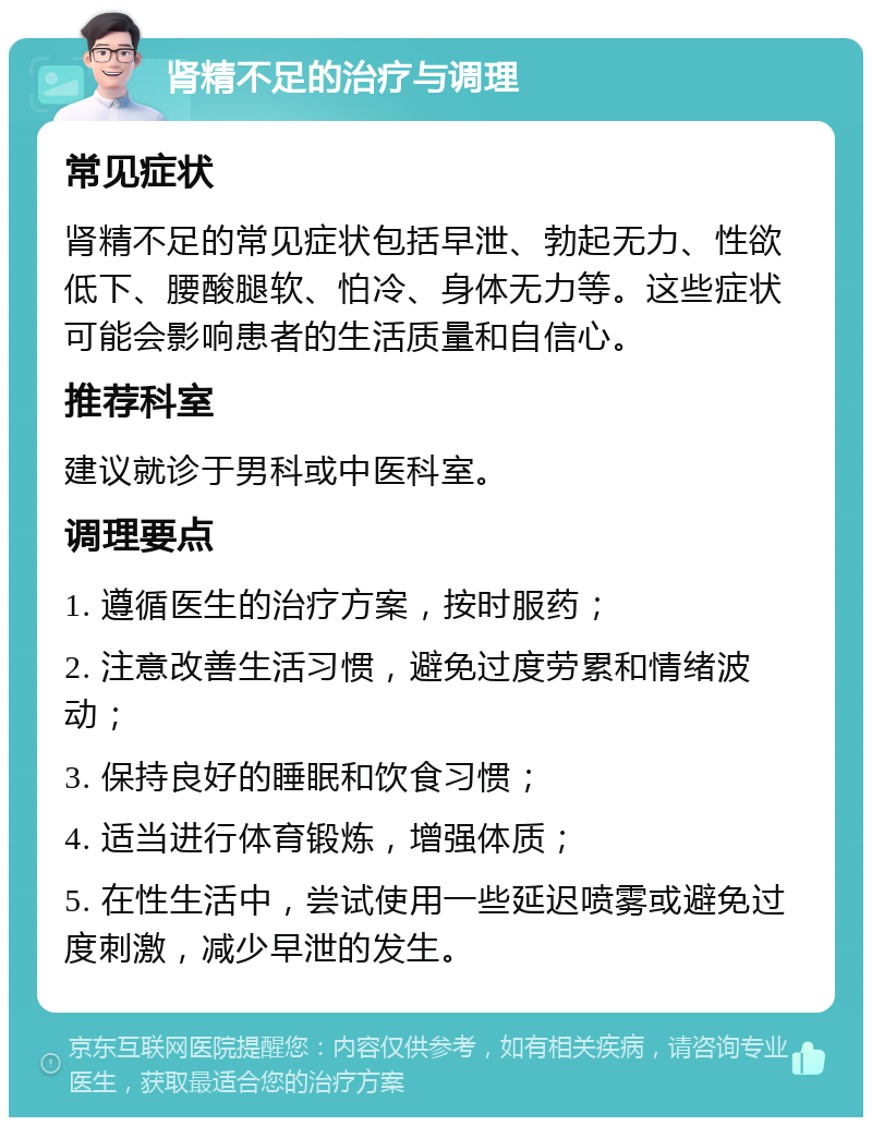 肾精不足的治疗与调理 常见症状 肾精不足的常见症状包括早泄、勃起无力、性欲低下、腰酸腿软、怕冷、身体无力等。这些症状可能会影响患者的生活质量和自信心。 推荐科室 建议就诊于男科或中医科室。 调理要点 1. 遵循医生的治疗方案，按时服药； 2. 注意改善生活习惯，避免过度劳累和情绪波动； 3. 保持良好的睡眠和饮食习惯； 4. 适当进行体育锻炼，增强体质； 5. 在性生活中，尝试使用一些延迟喷雾或避免过度刺激，减少早泄的发生。