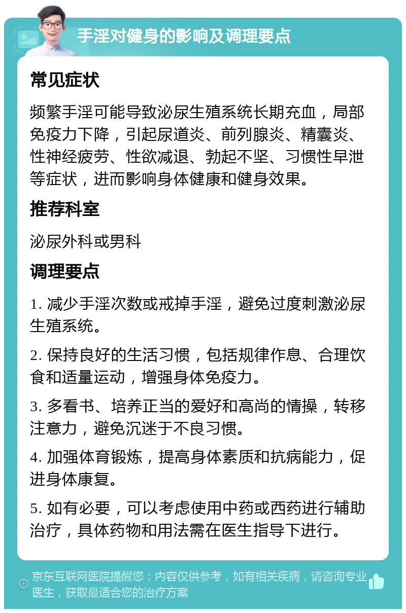 手淫对健身的影响及调理要点 常见症状 频繁手淫可能导致泌尿生殖系统长期充血，局部免疫力下降，引起尿道炎、前列腺炎、精囊炎、性神经疲劳、性欲减退、勃起不坚、习惯性早泄等症状，进而影响身体健康和健身效果。 推荐科室 泌尿外科或男科 调理要点 1. 减少手淫次数或戒掉手淫，避免过度刺激泌尿生殖系统。 2. 保持良好的生活习惯，包括规律作息、合理饮食和适量运动，增强身体免疫力。 3. 多看书、培养正当的爱好和高尚的情操，转移注意力，避免沉迷于不良习惯。 4. 加强体育锻炼，提高身体素质和抗病能力，促进身体康复。 5. 如有必要，可以考虑使用中药或西药进行辅助治疗，具体药物和用法需在医生指导下进行。