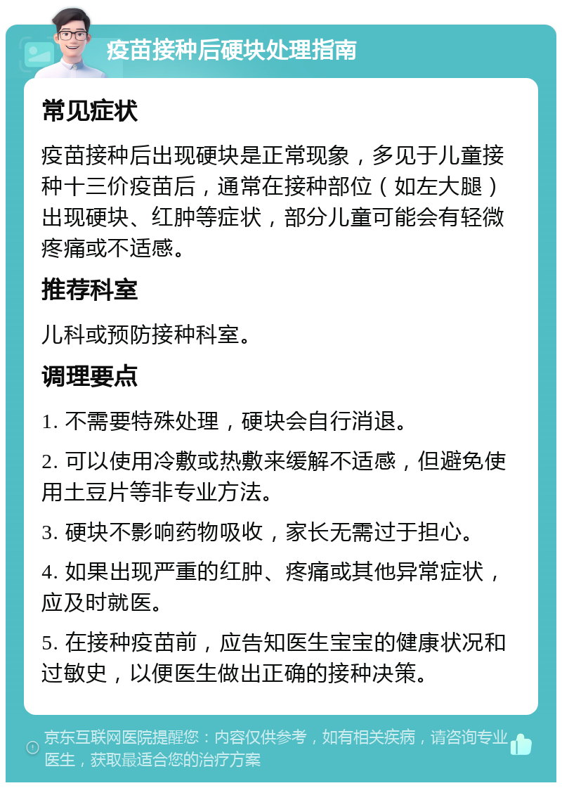 疫苗接种后硬块处理指南 常见症状 疫苗接种后出现硬块是正常现象，多见于儿童接种十三价疫苗后，通常在接种部位（如左大腿）出现硬块、红肿等症状，部分儿童可能会有轻微疼痛或不适感。 推荐科室 儿科或预防接种科室。 调理要点 1. 不需要特殊处理，硬块会自行消退。 2. 可以使用冷敷或热敷来缓解不适感，但避免使用土豆片等非专业方法。 3. 硬块不影响药物吸收，家长无需过于担心。 4. 如果出现严重的红肿、疼痛或其他异常症状，应及时就医。 5. 在接种疫苗前，应告知医生宝宝的健康状况和过敏史，以便医生做出正确的接种决策。