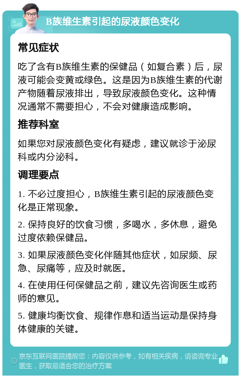 B族维生素引起的尿液颜色变化 常见症状 吃了含有B族维生素的保健品（如复合素）后，尿液可能会变黄或绿色。这是因为B族维生素的代谢产物随着尿液排出，导致尿液颜色变化。这种情况通常不需要担心，不会对健康造成影响。 推荐科室 如果您对尿液颜色变化有疑虑，建议就诊于泌尿科或内分泌科。 调理要点 1. 不必过度担心，B族维生素引起的尿液颜色变化是正常现象。 2. 保持良好的饮食习惯，多喝水，多休息，避免过度依赖保健品。 3. 如果尿液颜色变化伴随其他症状，如尿频、尿急、尿痛等，应及时就医。 4. 在使用任何保健品之前，建议先咨询医生或药师的意见。 5. 健康均衡饮食、规律作息和适当运动是保持身体健康的关键。