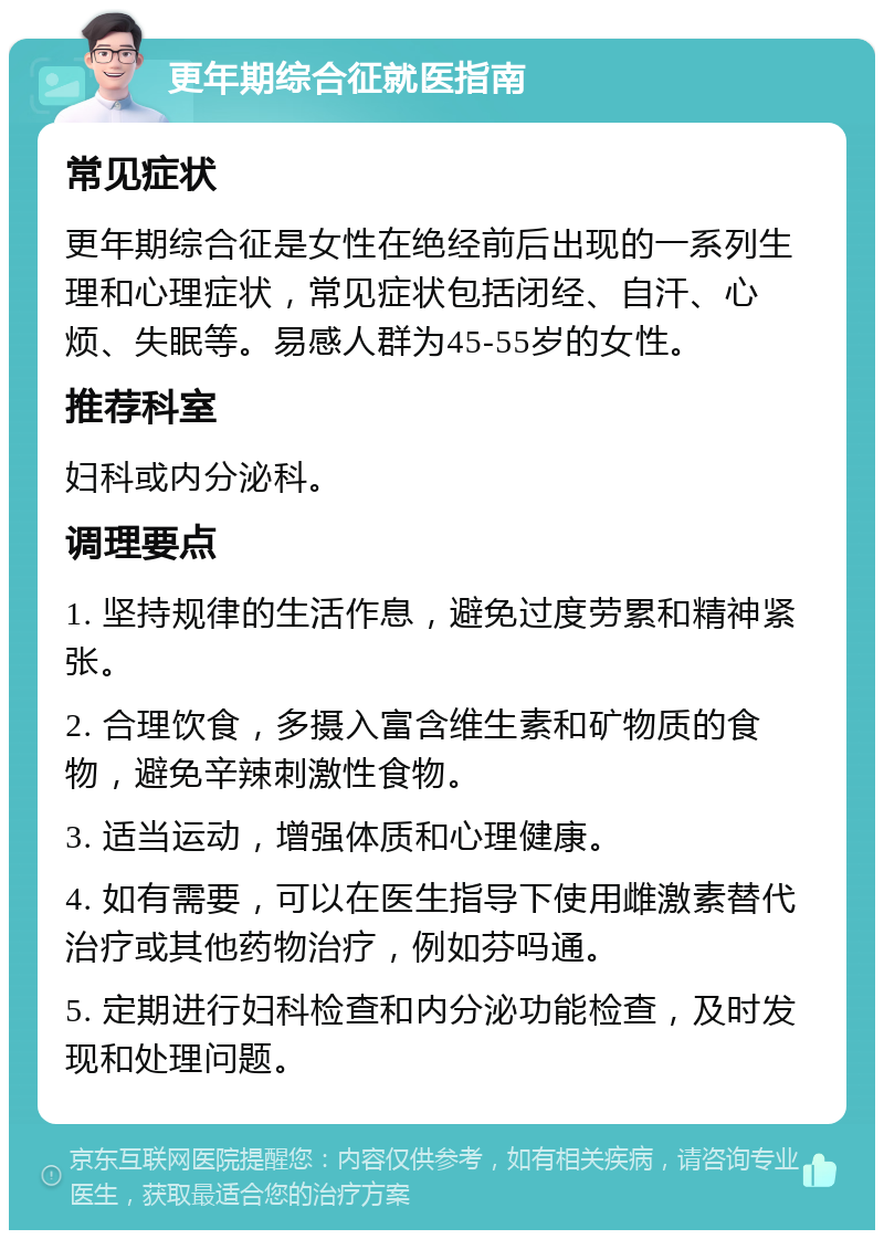 更年期综合征就医指南 常见症状 更年期综合征是女性在绝经前后出现的一系列生理和心理症状，常见症状包括闭经、自汗、心烦、失眠等。易感人群为45-55岁的女性。 推荐科室 妇科或内分泌科。 调理要点 1. 坚持规律的生活作息，避免过度劳累和精神紧张。 2. 合理饮食，多摄入富含维生素和矿物质的食物，避免辛辣刺激性食物。 3. 适当运动，增强体质和心理健康。 4. 如有需要，可以在医生指导下使用雌激素替代治疗或其他药物治疗，例如芬吗通。 5. 定期进行妇科检查和内分泌功能检查，及时发现和处理问题。